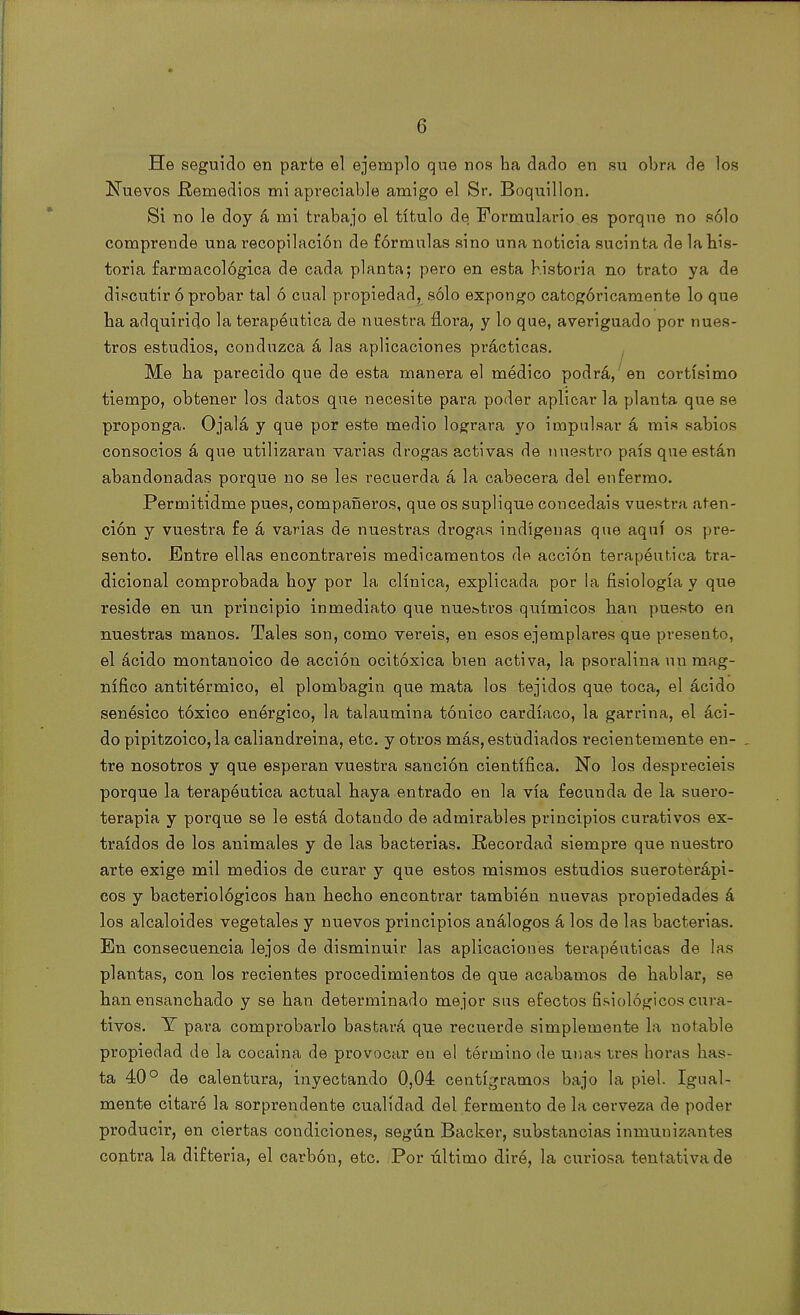 G He seguido en parte el ejemplo que nos ha dado en su obra de los Nuevos .Remedios mi apreciable amigo el Sr. Boquillon. Sí no le doy á mi trabajo el título de Formulario es porque no sólo comprende una recopilación de fórmulas sino una noticia sucinta de la his- toria farmacológica de cada planta; pero en esta historia no trato ya de discutir ó probar tal ó cual propiedad, sólo expongo catogóricamente lo que ha adquirido la terapéutica de nuestra flora, y lo que, averiguado por nues- tros estudios, conduzca á las aplicaciones prácticas. Me ha parecido que de esta manera el médico podrá, en cortísimo tiempo, obtener los datos que necesite para poder aplicar la planta que se proponga. Ojalá y que por este medio lograra yo impulsar á mis sabios consocios á que utilizaran varias drogas activas de nuestro país que están abandonadas porque no se les recuerda á la cabecera del enfermo. Permitidme pues, compañeros, que os suplique concedáis vuestra aten- ción y vuestra fe á varias de nuestras drogas indígenas que aquí os pre- sento. Entre ellas encontrareis medicamentos de acción terapéutica tra- dicional comprobada hoy por la clínica, explicada por la fisiología y que reside en un principio inmediato que nue&tros químicos han puesto en nuestras manos. Tales son, como veréis, en esos ejemplares que presento, el ácido montanoico de acción ocitóxica bien activa, la psoralina un mag- nífico antitérmico, el plombagin que mata los tejidos que toca, el ácido senésico tóxico enérgico, la talaumina tónico cardíaco, la garrina, el áci- do pipitzoico, la caliandreina, etc. y otros más, estudiados recientemente en- , tre nosotros y que esperan vuestra sanción científica. No los despreciéis porque la terapéutica actual haya entrado en la vía fecunda de la suero- terapia y porque se le está dotando de admirables principios curativos ex- traídos de los animales y de las bacterias. Recordad siempre que nuestro arte exige mil medios de curar y que estos mismos estudios sueroterápi- cos y bacteriológicos han hecho encontrar también nuevas propiedades á los alcaloides vegetales y nuevos principios análogos á los de las bacterias. En consecuencia lejos de disminuir las aplicaciones terapéuticas de las plantas, con los recientes procedimientos de que acabamos de hablar, se han ensanchado y se han determinado mejor sus efectos fisiológicos cura- tivos. Y para comprobarlo bastará que recuerde simplemente la notable propiedad de la cocaína de provocar en el término de unas tres horas has- ta 40° de calentura, inyectando 0,04 centigramos bajo la piel. Igual- mente citare la sorprendente cualidad del fermento de la cerveza de poder producir, en ciertas condiciones, según Backer, substancias inmunizantes contra la difteria, el carbón, etc. Por último diré, la curiosa tentativa de