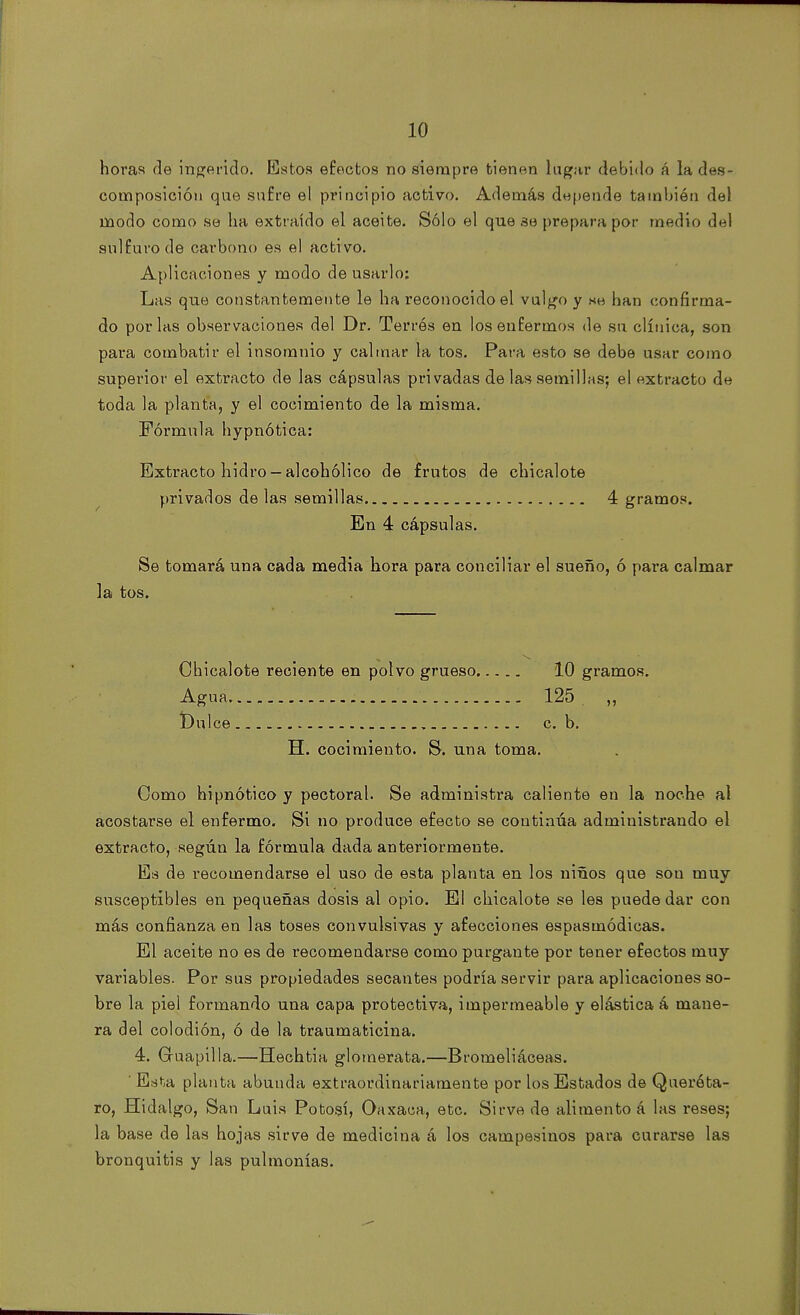 horas de ingerido. Estos efectos no siempre tienen lugar debido á la des- composición que sufre el principio activo. Además depende también del modo como se ha extraído el aceite. Sólo el que se prepara por medio del sulfuro de carbono es el activo. Aplicaciones y modo de usarlo: Las que constantemente le ha reconocido el vulgo y hh han confirma- do por las observaciones del Dr. Terrós en los enfermos de su clínica, son para combatir el insomnio y calmar la tos. Para esto se debe usar como superior el extracto de las cápsulas privadas de las semillas; el extracto de toda la planta, y el cocimiento de la misma. Fórmula hypnótica: Extracto hidro —alcohólico de frutos de chicalote privados de las semillas 4 gramos. En 4 cápsulas. Se tomará una cada media hora para conciliar el sueño, ó para calmar la tos. Chicalote reciente en polvo grueso 10 gramos. Agua 125 „ t)ulce c. b. H. cocimiento. S. una toma. Como hipnótico y pectoral. Se administra caliente en la noche al acostarse el enfermo. Si no produce efecto se continúa administrando el extracto, según la fórmula dada anteriormente. Es de recomendarse el uso de esta planta en los niños que sou muy susceptibles en pequeñas dosis al opio. El chicalote se les puede dar con más confianza en las toses convulsivas y afecciones espasmódicas. El aceite no es de recomendarse como purgante por tener efectos muy variables. Por sus propiedades secantes podría servir para aplicaciones so- bre la piel formando una capa protectiva, impermeable y elástica á mane- ra del colodión, ó de la traumaticina. 4. Guapilla.—Hechtia glomerata.—Bromeliáceas. ' Esta planta abunda extraordinariamente por los Estados de Queréta- ro, Hidalgo, San Luis Potosí, Oaxaca, etc. Sirve de alimento á las reses; la base de las hojas sirve de medicina á los campesinos para curarse las bronquitis y las pulmonías.