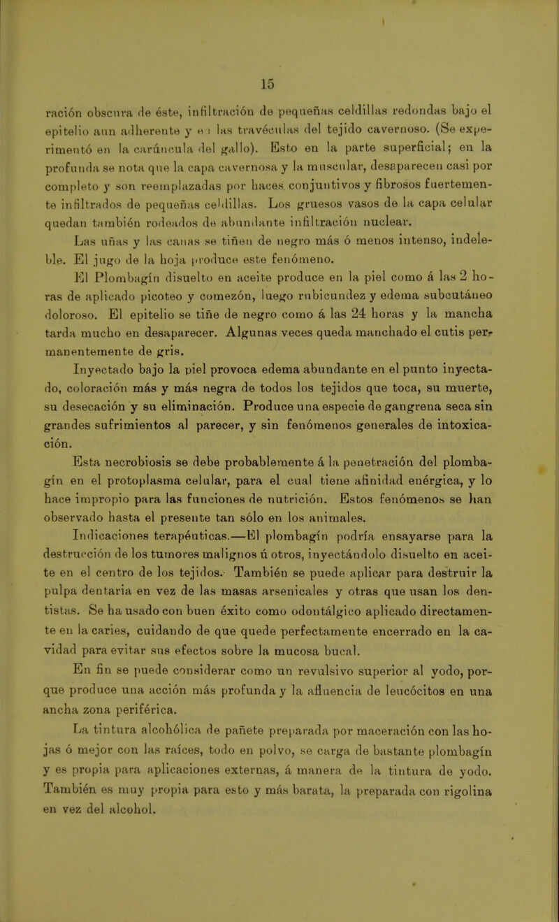 15 ración obscura de éste, infiltración de pequeñas celdillas redondas bajo el epitelio aun adherente y ea las travéculas del tejido cavernoso. (Se expe- rimentó en la carúncula del gallo). Esto en la parte superficial; en la profunda se nota que la capa cavernosa y la muscular, desaparecen casi por completo y son reemplazadas por haces, conjuntivos y fibrosos fuertemen- te infiltrados de pequeñas celdillas. Los gruesos vasos de la capa celular quedan también rodeados de abundante infiltración nuclear. Las uñas y las canas se tiñen de negro más ó menos intenso, indele- ble. El jugo de la hoja produce este fenómeno. El Plombagín disuelto en aceite produce en la piel como á las 2 ho- ras de aplicado picoteo y comezón, luego rubicundez y edema subcutáneo doloroso. El epitelio se tiñe de negro como á las 24 horas y la mancha tarda mucbo en desaparecer. Algunas veces queda manchado el cutis per- manentemente de gris. Inyectado bajo la piel provoca edema abundante en el punto inyecta- do, coloración más y más negra de todos los tejidos que toca, su muerte, su desecación y su eliminación. Produce una especie de gangrena seca sin grandes sufrimientos al parecer, y sin fenómenos generales de intoxica- ción. Esta necrobiosis se debe probablemente á la peuetración del plomba- gín en el protoplasma celular, para el cual tiene afinidad enérgica, y lo hace impropio para las funciones de nutrición. Estos fenómenos se lian observado basta el presente tan sólo en los animales. Indicaciones terapéuticas.—El plombagín podría ensayarse para la destrucción de los tumores malignos ú otros, inyectándolo disuelto en acei- te en el centro de los tejidos.- También se puede aplicar para destruir la pulpa dentaria en vez de las masas arsenicales y otras que usan los den- tistas. Se ha usado con buen éxito como odontálgico aplicado directamen- te en la caries, cuidando de que quede perfectamente encerrado en la ca- vidad para evitar sus efectos sobre la mucosa bucal. En fin se puede considerar como un revulsivo superior al yodo, por- que produce una acción más profunda y la afluencia de leucocitos en una ancha zona periférica. La tintura alcohólica de pañete preparada por maceración con las ho- jas ó mejor con las raíces, todo en polvo, se carga de bastante plombagín y es propia para aplicaciones externas, á manera de la tintura de yodo. También es muy propia para esto y más barata, la preparada con rigolina en vez del alcohol.