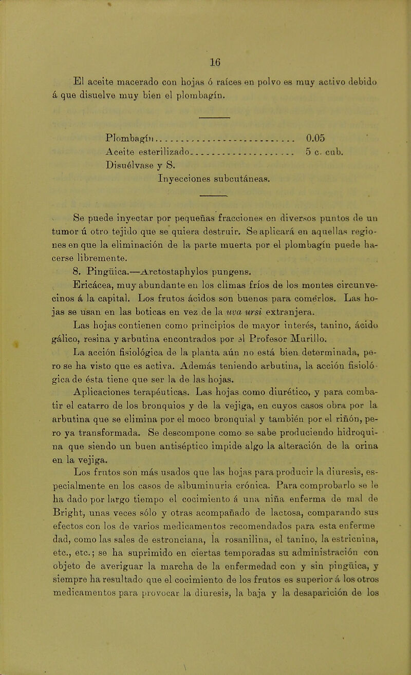 El aceite macerado con hojas ó raíces en polvo es muy activo debido á que disuelve muy bien el plombagín. Plombagín 0.05 Aceite esterilizado 5 c cub. Disuélvase y S. Inyecciones subcutáneas. Se puede inyectar por pequeñas fracciones en diversos puntos de un tumor ú otro tejido que se quiera destruir. Se aplicará en aquellas regio- nes en que la eliminación de la parte muerta por el plombagín puede ha- cerse libremente. 8. Pingüica.—Arctostaphylos pungens. Ericácea, muy abundante en los climas fríos de los montes circunve- cinos á la capital. Los frutos ácidos son buenos para comerlos. Las ho- jas se usan en las boticas en vez de la uva ursi extranjera. Las hojas contienen como principios de mayor interés, tanino, ácido gálico, resina y arbutina encontrados por al Profesor Murillo. La acción fisiológica de la planta aún no está bien determinada, pe- ro se ha visto que es activa. Además teniendo arbutina, la acción fisioló- gica de ésta tiene que ser la de las hojas. Aplicaciones terapéuticas. Las hojas como diurético, y para comba- tir el catarro de los bronquios y de la vejiga, en cuyos casos obra por la arbutina que se elimina por el moco bronquial y también por el riñon, pe- ro ya transformada. Se descompone como se sabe produciendo hidroqui- na que siendo un buen antiséptico impide algo la alteración de la orina en la vejiga. Los frutos son más usados que las hojas para producir la diuresis, es- pecialmente en los casos de albuminuria crónica. Para comprobarlo se le ha dado por largo tiempo el cocimiento á una niña enferma de mal de Bright, unas veces sólo j otras acompañado de lactosa, comparando sus efectos con los de varios medicamentos recomendados para esta enferme dad, como las sales de estronciana, la rosanilina, el tanino. la estricnina, etc., etc.; se ha suprimido en ciertas temporadas su administración con objeto de averiguar la marcha de la enfermedad con y sin pingüica, y siempre ha resultado que el cocimiento de los frutos es superior á los otros medicamentos para provocar la diuresis, la baja y la desaparición de los \