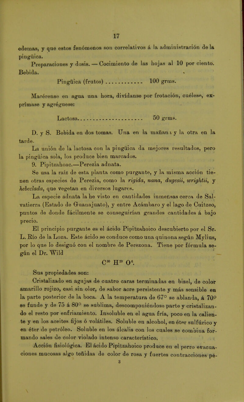 edemas, y que estos fenómenos son correlativos á la administración déla pingüica. Preparaciones y dosis. — Cocimiento de las hojas al 10 por ciento. Bebida. Pingüica (frutos) 100 grms. Macérense en agua una hora, divídanse por frotación, cuélese, ex- prímase y agréguese: Lactosa 50 grms. D. y S. Bebida en dos tomas. Una en la manan.v y la otra en la tarde. La unión de la lactosa con la pingüica da mejores resultados, pero la pingüica sola, los produce bien marcados. 9. Pipitzahoac.—Perezia adnata. Se usa la raíz de esta planta como purgante, y la misma acción tie- nen otras especies de Perezia, como la rígida, nana, dugesii, wrightii, y hebeclada, que vegetan en diversos lugares. La especie adnata la he visto en cantidades inmensas cerca de Sal- vatierra (Estado de Gruanajuato), y entre Acámbaro y el lago de Cuitzeo, puntos de donde fácilmente se conseguirían grandes cantidades á bajo precio. «. El principio purgante es el ácido Pipitzahoico descubierto por el Sr. L. Río de la Loza. Este ácido se conduce como una quinona según Mylius, por lo que lo designó con el nombre de Perezona. Tiene por fórmula se- gún el Dr. Wild ¡ Sus propiedades son: Cristalizado en agujas de cuatro caras terminadas en bisel, de color amarillo rojizo, casi sin olor, de sabor acre persistente y más sensible en la parte posterior de la boca. A la temperatura de 67° se ablanda, á 70° se funde y de 75 á 80° se sublima, descomponiéndose parte y cristalizan- do el resto por enfriamiento. Insoluble en el agua fría, poco en la calien- te y en los aceites fijos ó volátiles. Soluble en alcohol, en ét«r sulfúrico y en éter de petróleo. Soluble en los álcalis con los cuales se combina for- mando sales de color violado intenso característico. Acción fisiológica. El ácido Pipitzahoico produce en el perro evacua- ciones mucosas algo teñidas de color de rosa y fuertes contracciones pe- 3