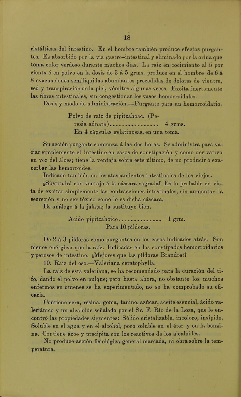 ristálticas del intestino. En el hombre también produce efectos purgan- tes. Es absorbido por la vía gastro-intestinal y eliminado por la orina que toma color verdoso durante muchos días. La raíz en cocimiento al 5 por ciento ó en polvo en la dosis de 3 á 5 grms. produce en el hombre de 6 á 8 evacuaciones semilíquidas abundantes precedidas de dolores de vientre, sed y transpiración de la piel, vómitos algunas veces. Excita fuertemente las fibras intestinales, sin congestionar los vasos hemorroidales. Dosis y modo de administración.—Purgante para un hemorroidario. Polvo de raíz de pipitzahoac. (Pe- rezia adnata) 4 grms. En 4 cápsulas gelatinosas, en una toma. Su acción purgante comienza á las dos horas. Se administra para va- ciar simplemente el intestino en casos de constipación y como derivativo en vez del áloes; tiene la ventaja sobre este último, de no producir ó exa- cerbar las hemorroides. Indicado también en los atascamientos intestinales de los viejos. ¿Sustituirá con ventaja á la cáscara sagrada? Es lo probable en vis- ta de excitar simplemente las contracciones intestinales, sin aumentar la secreción y no ser tóxico como lo es dicha cáscara. Es análogo á la jalapa; la sustituye bien. Acido pipitzahoico 1 grm. Para 10 pildoras. De 2 á 3 pildoras como purgantes en los casos indicados atrás. Son menos enérgicas que la raíz. Indicadas en los constipados hemorroidarios y perosos de intestino. ¿Mejores que las pildoras Brandret? 10. Raíz del oso.—Valeriana ceratophylla. La raíz de esta valeriana, se ha recomendado para la curación del ti- fo, dando el polvo en pulque; pero hasta ahora, no obstante los muchos enfermos en quienes se ha experimentado, no se ha comprobado su efi- cacia. Contiene cera, resina, goma, tanino, azúcar, aceite esencial, ácido va- leriánico y un alcaloide señalado por el Sr. P. Río de la Loza, que le en- contró las propiedades siguientes: Sólido cristalizable, incoloro, insípido. Soluble en el agua y en el alcohol, poco soluble en el éter y en la benzi- na. Contiene ázoe y precipita con los reactivos de los alcaloides. No produce acción fisiológica general marcada, ni obra sobre la tem- peratura.