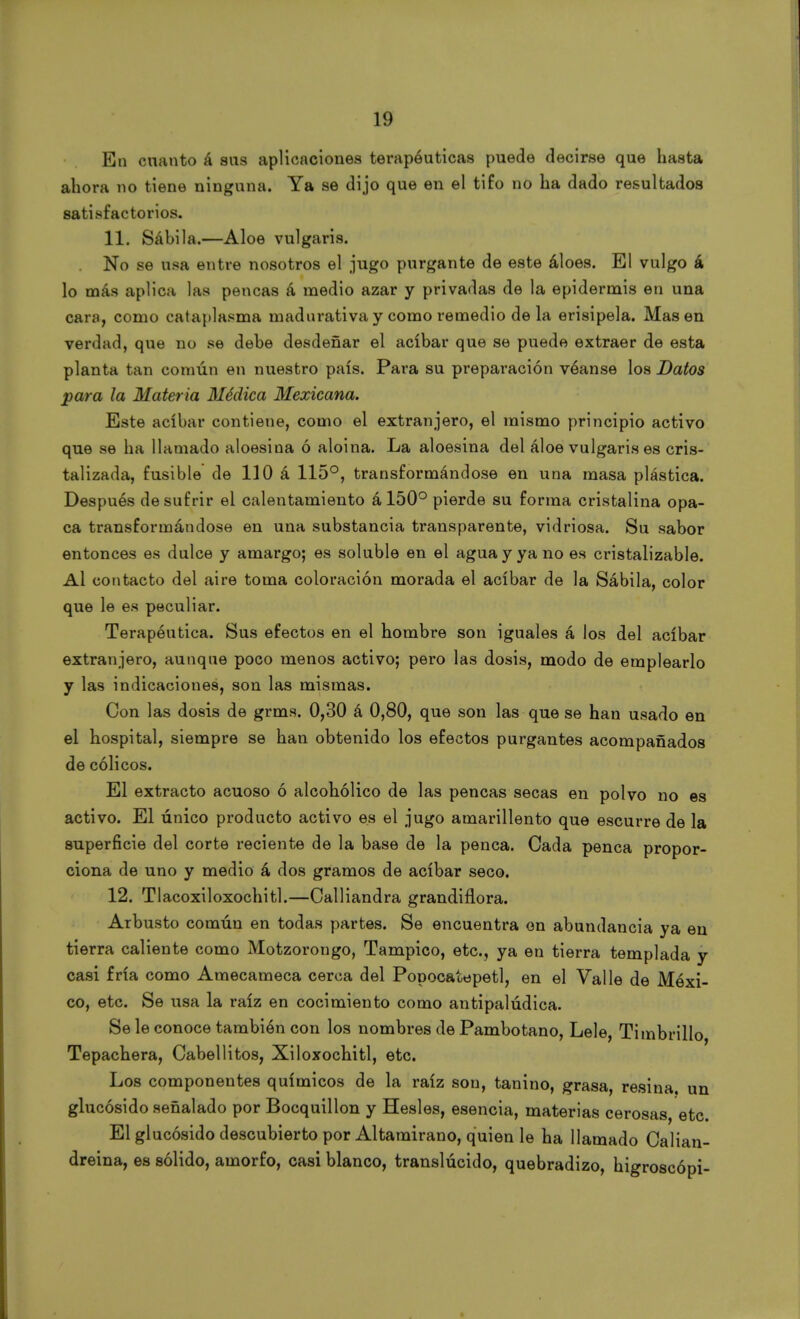 En cuanto á sus aplicaciones terapéuticas puede decirse que basta ahora no tiene ninguna. Ya se dijo que en el tifo no ha dado resultados satisfactorios. 11. Sábila.—Aloe vulgaris. No se usa entre nosotros el jugo purgante de este áloes. El vulgo á lo más aplica las pencas á medio azar y privadas de la epidermis en una cara, como cataplasma madurativa y como remedio de la erisipela. Masen verdad, que no se debe desdeñar el acíbar que se puede extraer de esta planta tan común en nuestro país. Para su preparación véanse los Datos para la Materia Médica Mexicana. Este acíbar contiene, como el extranjero, el mismo principio activo que se ha llamado aloesina ó aloina. La aloesina del áloe vulgaris es cris- talizada, fusible de 110 á 115°, transformándose en una masa plástica. Después de sufrir el calentamiento á 150° pierde su forma cristalina opa- ca transformándose en una substancia transparente, vidriosa. Su sabor entonces es dulce y amargo; es soluble en el agua y ya no es cristalizable. Al contacto del aire toma coloración morada el acíbar de la Sábila, color que le es peculiar. Terapéutica. Sus efectos en el hombre son iguales á los del acíbar extranjero, aunque poco menos activo; pero las dosis, modo de emplearlo y las indicaciones, son las mismas. Con las dosis de grms. 0,30 á 0,80, que son las que se han usado en el hospital, siempre se han obtenido los efectos purgantes acompañados de cólicos. El extracto acuoso ó alcohólico de las pencas secas en polvo no es activo. El único producto activo es el jugo amarillento que escurre de la superficie del corte reciente de la base de la penca. Cada penca propor- ciona de uno y medio á dos gramos de acíbar seco. 12. Tlacoxiloxochitl.—Calliandra grandiflora. Arbusto común en todas partes. Se encuentra en abundancia ya en tierra caliente como Motzorongo, Tampico, etc., ya en tierra templada y casi fría como Amecameca cerca del Popocatepetl, en el Valle de Méxi- co, etc. Se usa la raíz en cocimiento como antipalúdica. Se le conoce también con los nombres de Pambotano, Lele Timbrillo Tepachera, Cabellitos, Xiloxochitl, etc. Los componentes químicos de la raíz son, tanino, grasa, resina, un glucósido señalado por Bocquillon y Hesles, esencia, materias cerosas, etc. El glucósido descubierto por Altamirano, quien le ha llamado Calian- dreina, es sólido, amorfo, casi blanco, translúcido, quebradizo, higroscópi-