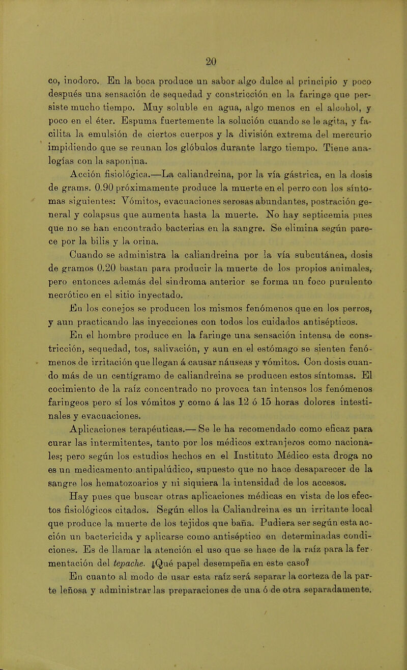 co, inodoro.. En la boca produce un sabor algo dulce al principio y poco después una sensación de sequedad y constricción en la faringe que per- siste mucho tiempo. Muy soluble en agua, algo menos en el alcohol, y poco en el éter. Espuma fuertemente la solución cuando se le agita, y fa- cilita la emulsión de ciertos cuerpos y la división extrema del mercurio impidiendo que se reúnan los glóbulos durante largo tiempo. Tiene ana- logías con la saponina. Acción fisiológica.—La caliandreina, por la vía gástrica, en la dosis de grams. 0.90 próximamente produce la muerte en el perro con los sínto- mas siguientes: Vómitos, evacuaciones serosas abundantes, postración ge- neral y colapsus que aumenta hasta la muerte. No hay septicemia pues que no se han encontrado bacterias en la sangre. Se elimina según pare- ce por la bilis y la orina. Cuando se administra la caliandreina por la vía subcutánea, dosis de gramos 0.20 bastan para producir la muerte de los propios animales, pero entonces además del sindroma anterior se forma un foco purulento necrótico en el sitio inyectado. En los conejos se producen los mismos fenómenos que en los perros, y aun practicando las inyecciones con todos los cuidados antisépticos. En el hombre produce en la faringe una sensación intensa de cons- tricción, sequedad, tos, salivación, y aun en el estómago se sienten fenó- menos de irritación que llegan á causar náuseas y vómitos. Con dosis cuan- do más de un centigramo de caliandreina se producen estos síntomas. El cocimiento de la raíz concentrado no provoca tan intensos los fenómenos faringeos pero sí los vómitos y como á las 12 ó 15 horas dolores intesti- nales y evacuaciones. Aplicaciones terapéuticas.— Se le ha recomendado como eficaz para curar las intermitentes, tanto por los módicos extranjeros como naciona- les; pero según los estudios hechos en el Instituto Módico esta droga no es un medicamento antipalúdico, supuesto que no hace desaparecer de la sangre los hematozoarios y ni siquiera la intensidad de los accesos. Hay pues que buscar otras aplicaciones medicas en vista de los efec- tos fisiológicos citados. Según ellos la Caliandreina es un irritante local que produce la muerte de los tejidos que baña. Pudiera ser según esta ac- ción un bactericida y aplicarse como antiséptico en determinadas condi- ciones. Es de llamar la atención el uso que se hace de la raíz para la fer mentación del tepache. ¿Qué papel desempeña en este caso? En cuanto al modo de usar esta raíz será separar la corteza de la par- te leñosa y administrar las preparaciones de una ó de otra separadamente.
