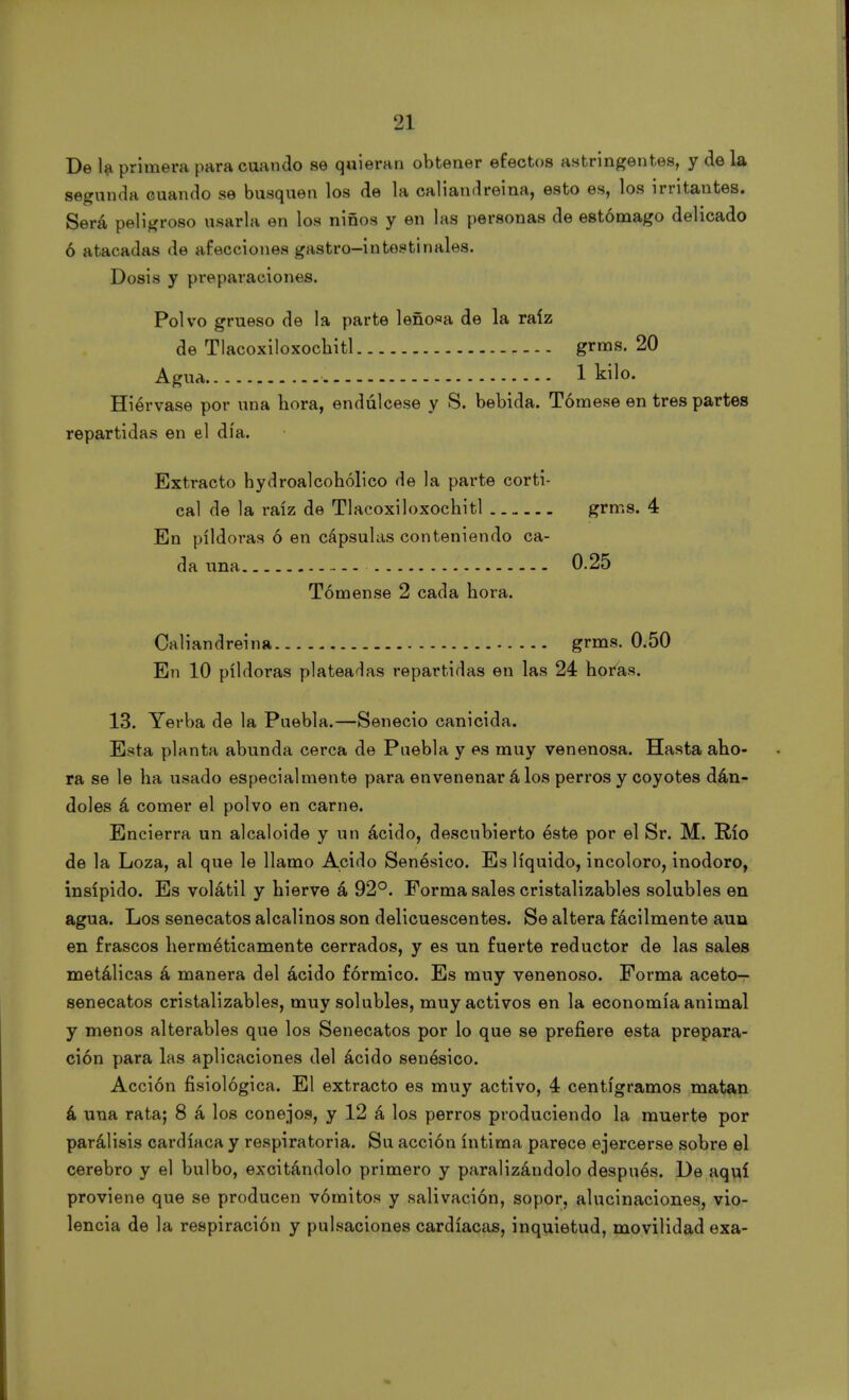 De la primera para cuando se quieran obtener efectos astringentes, y déla segunda cuando se busquen los de la caliandreina, esto es, los irritantes. Será peligroso usarla en los niños y en las personas de estómago delicado ó atacadas de afecciones gastro-intosti nales. Dosis y preparaciones. Polvo grueso de la parte leñosa de la raíz de Tlacoxiloxochitl grms. 20 Agua 1 kilo. Hiérvase por una hora, endúlcese y 8. bebida. Tómese en tres partes repartidas en el día. Extracto hydroalcohólico de la parte corti- cal de la raíz de Tlacoxiloxocbitl grms. 4 En pildoras ó en cápsulas conteniendo ca- da una 0.25 Tómense 2 cada hora. Caliandreina grms. 0.50 En 10 pildoras plateadas repartidas en las 24 horas. 13. Yerba de la Puebla.—Senecio canicida. Esta planta abunda cerca de Puebla y es muy venenosa. Hasta aho- ra se le ha usado especialmente para envenenar á los perros y coyotes dán- doles á comer el polvo en carne. Encierra un alcaloide y un ácido, descubierto éste por el Sr. M. Río de la Loza, al que le llamo Acido Senésico. Es líquido, incoloro, inodoro, insípido. Es volátil y hierve á 92°. Forma sales cristalizables solubles en agua. Los senecatos alcalinos son delicuescentes. Se altera fácilmente auu en frascos herméticamente cerrados, y es un fuerte reductor de las sales metálicas á manera del ácido fórmico. Es muy venenoso. Forma aceto— senecatos cristalizables, muy solubles, muy activos en la economía animal y menos alterables que los Senecatos por lo que se prefiere esta prepara- ción para las aplicaciones del ácido senésico. Acción fisiológica. El extracto es muy activo, 4 centigramos matan á una rata; 8 á los conejos, y 12 á los perros produciendo la muerte por parálisis cardíaca y respiratoria. Su acción íntima parece ejercerse sobre el cerebro y el bulbo, excitándolo primero y paralizándolo después. De aquí proviene que se producen vómitos y salivación, sopor, alucinaciones, vio- lencia de la respiración y pulsaciones cardíacas, inquietud, movilidad exa-