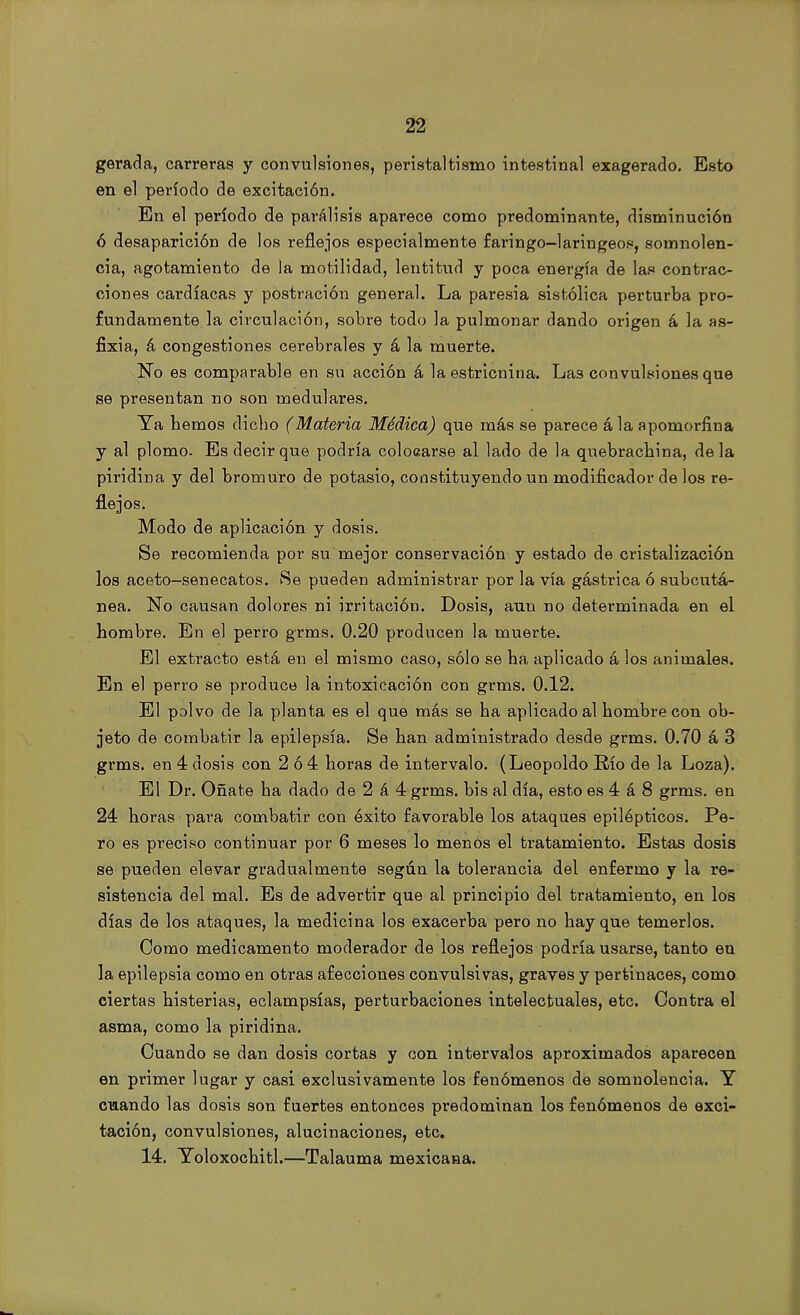 gerada, carreras y convulsiones, peristaltismo intestinal exagerado. Esto en el período de excitación. En el período de parálisis aparece como predominante, disminución ó desaparición de los reflejos especialmente faringo-laringeos, somnolen- cia, agotamiento de la motilidad, lentitud y poca energía de las contrac- ciones cardíacas y postración general. La paresia sistólica perturba pro- fundamente, la circulación, sobre todo la pulmonar dando origen á la as- fixia, á congestiones cerebrales y á la muerte. No es comparable en su acción á la estricnina. Las convulsiones que se presentan no son medulares. Ta bemos dicbo (Materia Médica) que más se parece á la apomorfina y al plomo. Es decir que podría colocarse al lado de la quebrachina, déla piridina y del bromuro de potasio, constituyendo un modificador de los re- flejos. Modo de aplicación y dosis. Se recomienda por su mejor conservación y estado de cristalización los aceto—senecatos. Se pueden administrar por la vía gástrica ó subcutá- nea. No causan dolores ni irritación. Dosis, aun no determinada en el hombre. En el perro grms. 0.20 producen la muerte. El extracto está en el mismo caso, sólo se ha aplicado á los animales. En el perro se produce la intoxicación con grms. 0.12. El polvo de la planta es el que más se ha aplicado al hombre con ob- jeto de combatir la epilepsia. Se han administrado desde grms. 0.70 á 3 grms. en 4 dosis con 2 ó 4 horas de intervalo. (Leopoldo Río de la Loza). El Dr. Oñate ha dado de 2 á 4 grms. bis al día, esto es 4 á 8 grms. en 24 horas pai*a combatir con éxito favorable los ataques epilépticos. Pe- ro es preciso continuar por 6 meses lo menos el tratamiento. Estas dosis se pueden elevar gradualmente según la tolerancia del enfermo y la re- sistencia del mal. Es de advertir que al principio del tratamiento, en los días de los ataques, la medicina los exacerba pero no hay que temerlos. Como medicamento moderador de los reflejos podría usarse, tanto en la epilepsia como en otras afecciones convulsivas, graves y pertinaces, como ciertas histerias, eclampsias, perturbaciones intelectuales, etc. Contra el asma, como la piridina. Cuando se dan dosis cortas y con intervalos aproximados aparecen en primer lugar y casi exclusivamente los fenómenos de somnolencia. Y cuando las dosis son fuertes entonces predominan los fenómenos de exci- tación, convulsiones, alucinaciones, etc. 14. Yoloxochitl.—Talauma mexicana.