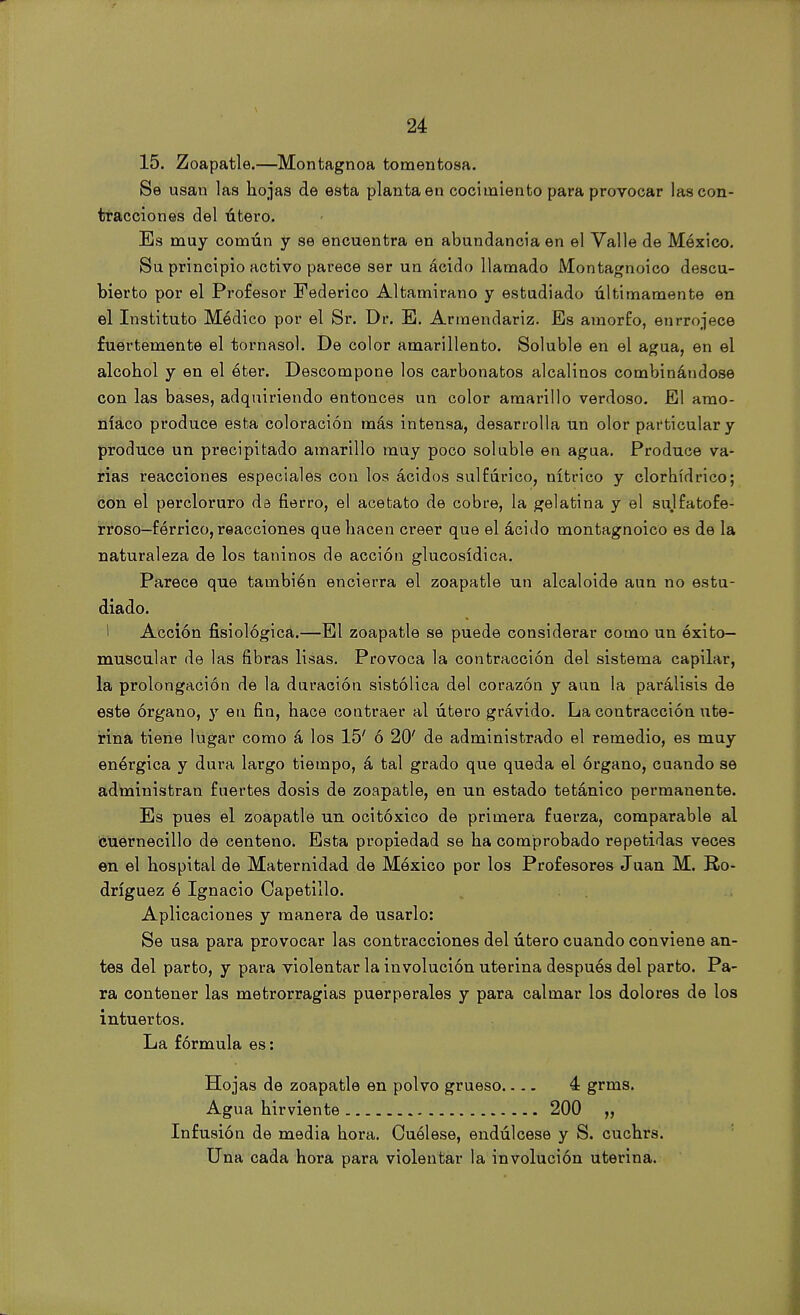 15. Zoapatle.—Montagnoa tomentosa. Se usan las hojas de esta planta en cocimiento para provocar las con- tracciones del útero. Es muy común y se encuentra en abundancia en el Valle de México. Su principio activo parece ser un ácido llamado Montagnoico descu- bierto por el Profesor Federico Altamirano y estudiado últimamente en el Instituto Médico por el Sr. Dr. E. Armendariz. Es amorfo, enrrojece fuertemente el tornasol. De color amarillento. Soluble en el agua, en el alcohol y en el éter. Descompone los carbonatos alcalinos combinándose con las bases, adquiriendo entonces un color amarillo verdoso. El amo- níaco produce esta coloración más intensa, desarrolla un olor particular y produce un precipitado amarillo muy poco soluble en agua. Produce va- rias reacciones especiales con los ácidos sulfúrico, nítrico y clorhídrico; con el percloruro da fierro, el acetato de cobre, la gelatina y el sulfatofe- rroso-fórrico, reacciones que hacen creer que el ácido montagnoico es de la naturaleza de los taninos de acción glucosídica. Parece que también encierra el zoapatle un alcaloide aun no estu- diado. I Acción fisiológica.—El zoapatle se puede considerar como un éxito- muscular de las fibras lisas. Provoca la contracción del sistema capilar, la prolongación de la duración sistólica del corazón y aun la parálisis de este órgano, y en fin, hace contraer al útero grávido. La contracción ute- rina tiene lugar como á los 15' ó 20' de administrado el remedio, es muy enérgica y dura largo tiempo, á tal grado que queda el órgano, cuando se administran fuertes dosis de zoapatle, en un estado tetánico permanente. Es pues el zoapatle un ocitóxico de primera fuerza, comparable al cuernecillo de centeno. Esta propiedad se ha comprobado repetidas veces en el hospital de Maternidad de México por los Profesores Juan M. Ro- dríguez ó Ignacio Capotillo. Aplicaciones y manera de usarlo: Se usa para provocar las contracciones del útero cuando conviene an- tes del parto, y para violentar la involución uterina después del parto. Pa- ra contener las metrorragias puerperales y para calmar los dolores de los intuertos. La fórmula es: Hojas de zoapatle en polvo grueso.... 4 grms. Agua hirviente 200 „ Infusión de media hora. Cuélese, endúlcese y S. cuchrs. Una cada hora para violentar la involución uterina.