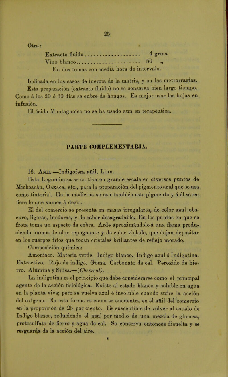 Otra: Extracto fluido 4 grms. Vino blanco 50 En dos tomas con media hora de intervalo. Indicada en los casos de inercia de la matriz, y en las metrorragias. Esta preparación (extracto fluido) no se conserva bien largo tiempo. Como á los 20 ó 30 días se cubre de hongos. Es mejor usar las hojas en infusión. El ácido Moutagnoico no se ha usado aun en terapéutica. PARTE COMPLEMENTARIA. 16. AÑIL.—Indigofera añil, Linn. Esta Leguminosa se cultiva en grande escala en diversos puntos de Michoacán, Oaxaca, etc., para la preparación del pigmento azul que se usa como tintorial. En la medicina se usa también este pigmento y á él se re- fiere lo que vamos á decir. El del comercio se presenta en masas irregulares, de color azul obs- curo, ligeras, inodoras, y de sabor desagradable. En los puntos en que se frota toma un aspecto de cobre. Arde Aproximándolo á una flama produ- ciendo humos de olor repugnante y de color violado, que dejan depositar en los cuerpos fríos que tocan cristales brillantes de reflejo morado. Composición química: Amoníaco. Materia verde. Indigo blanco. Indigo azul ó Indigotina. Extractivo. Rojo de Índigo. Goma. Carbonato de cal. Peróxido de hie- rro. Alúmina y Silisa.—(Chevreul). Lia, indigotina es el principio que debe considerarse como el principal agente de la acción fisiológica. Existe al estado blanco y soluble en agua en la planta viva; pero se vuelve azul ó insoluble cuando sufre la acción del oxígeno. En esta forma es como se encuentra en el añil del comercio en la proporción de 25 por ciento. Es susceptible de volver al estado de Indigo blanco, reduciendo el azul por medio de una mezcla de glucosa, protosulfato de fierro y agua de cal. Se conserva entonces disuelta y se resguarda de la acción del aire. 4