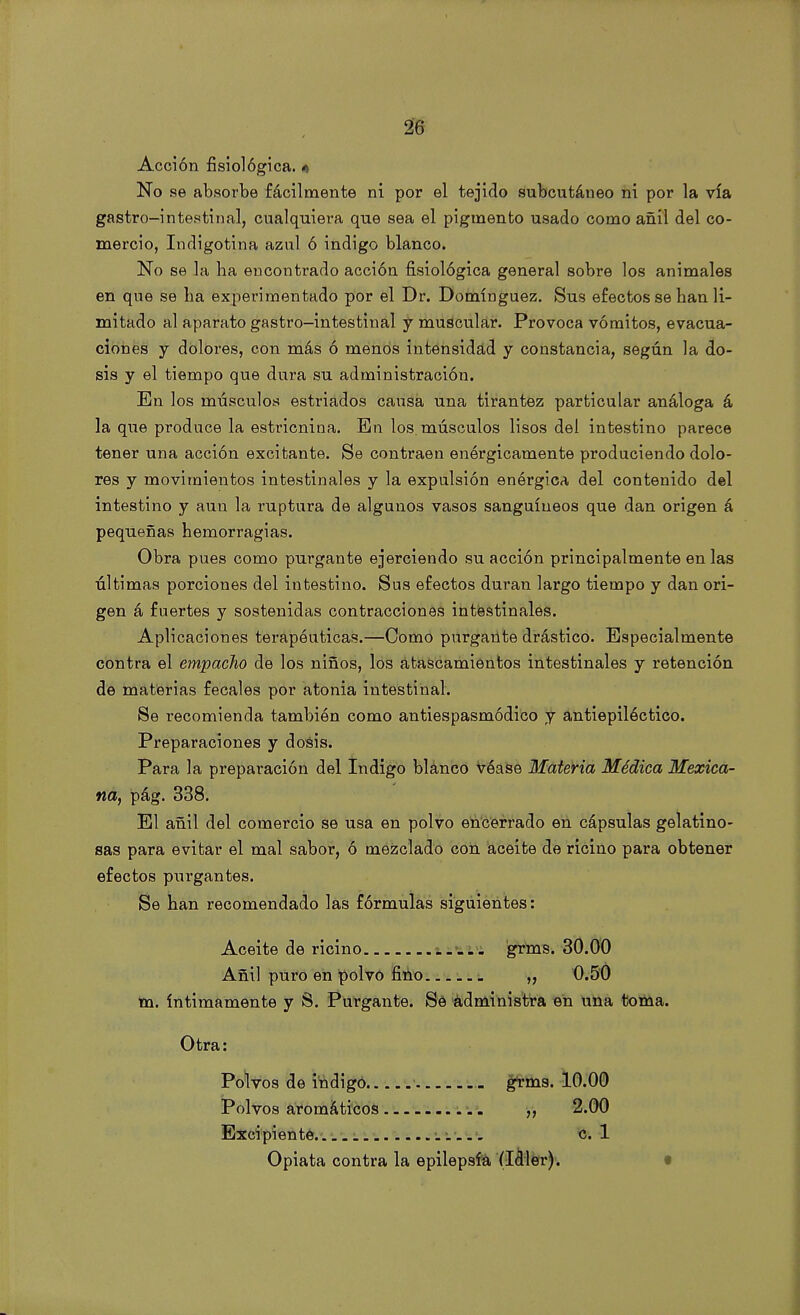 Acción fisiológica. 4 No se absorbe fácilmente ni por el tejido subcutáneo ni por la vía gastro-intestinal, cualquiera que sea el pigmento usado como añil del co- mercio, Indigotina azul ó Índigo blanco. No se la lia encontrado acción fisiológica general sobre los animales en que se lia experimentado por el Dr. Domínguez. Sus efectos se han li- mitado al aparato gastro-intestinal y muscular. Provoca vómitos, evacua- ciones y dolores, con más ó menos intensidad y constancia, según la do- sis y el tiempo que dura su administración. En los músculos estriados causa una tirantez particular análoga á la que produce la estricnina. En los. músculos lisos del intestino parece tener una acción excitante. Se contraen enérgicamente produciendo dolo- res y movimientos intestinales y la expulsión enérgica del contenido del intestino y aun la ruptura de algunos vasos sanguíneos que dan origen á pequeñas hemorragias. Obra pues como purgante ejerciendo su acción principalmente en las últimas porciones del intestino. Sus efectos duran largo tiempo y dan ori- gen á fuertes y sostenidas contracciones intestinales. Aplicaciones terapéuticas.—Como purgante drástico. Especialmente contra el empaclio de los niños, los atascamientos intestinales y retención de materias fecales por atonia intestinal. Se recomienda también como antiespasmódico y antiepilóctico. Preparaciones y dosis. Para la preparación del Indigo blanco véase Materia Médica Mexica- na, pág. 338. El añil del comercio se usa en polvo encerrado en cápsulas gelatino- sas para evitar el mal sabor, ó mezclado con aceite de ricino para obtener efectos purgantes. Se han recomendado las fórmulas siguientes: Aceite de ricino grms. 30.00 Añil puro en polvo fino „ 0.50 m. íntimamente y S. Purgante. Se administra en una toma. Otra: Polvos de Índigo grms. 10.00 Polvos aromáticos ,, 2.00 Excipiente 1 c. 1 Opiata contra la epilepsia (Idler).