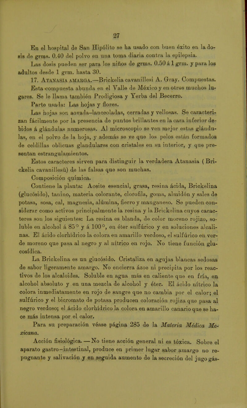 En el hospital de San Hipólito se ha usado con buen éxito en lado- sis de grms. 0.40 del polvo en una toma diaria contra la epilepsia. Las dosis pueden ser para los niños de grms. 0.50álgrm. y para los adultos desde 1 grm. hasta 30. 17. Atanasia amaüGA.—Brickelia cavanillesi A. Gray. Compuestas. Esta compuesta abunda en el Valle de México y en otros muchos lu- gares. Se le llama también Prodigiosa y Yerba del Becerro. Parte usada: Las hojas y flores. Las hojas son aovada-lanceoladas, cerradas y vellosas. Se caracteri- zan fácilmente por la presencia de puntos brillantes en la cara inferior de- bidos á glándulas numerosas. Al microscopio se ven mejor estas glándu- las, en el polvo de la hoja, y además se ve que los pelos están formados de celdillas oblicuas glandulares con cristales en su interior, y que pre- sentan estrangulamientos. Estos caracteres sirven para distinguir la verdadera Atanasia ( Bri- ckelia cavanillesü) de las falsas que son muchas. Composición química. Contiene la planta: Aceite esencial, grasa, resina ácida, Brickelina (glucósido), tanino, materia colorante, clorofila, goma, almidón y sales de potasa, sosa, cal, magnesia, alúmina, fierro y manganeso. Se pueden con- siderar como activos principalmente la resina y la Brickelina cuyos carac- teres son los siguientes: La resina es blanda, de color moreno rojizo, so- luble en alcohol á 85° y á 100°, en éter sulfúrico y en soluciones alcali- nas. El ácido clorhídrico la colora en amarillo verdoso, el sulfúrico en ver- de moreno que pasa al negro y al nítrico en rojo. No tiene función glu- cosídica. La Brickelina es un glucósido. Cristaliza en agujas blancas sedosas de sabor ligeramente amargo. No encierra ázoe ni precipita por los reac- tivos de los alcaloides. Soluble en agua más en caliente que en fría, en alcohol absoluto y en una mezcla de alcohol y éter. El ácido nítrico la colora inmediatamente en rojo de sangre que no cambia por el calor; el sulfúrico y el bicromato de potasa producen coloración rojiza que pasa al negro verdoso; el ácido clorhídrico la colora en amarillo canario que se ha- ce más intensa por el calor. Para su preparación véase página 285 de la Materia Médica Me- xicana. Acción fisiológica. — No tiene acción general ni es tóxica. Sobre el aparato gastro-intestinal, produce en primer lugar sabor amargo no re- pugnante y salivación y en seguida aumento de la secreción del jugogás-