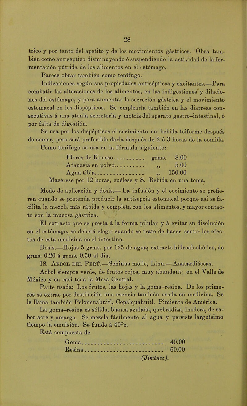 trico y por tanto del apetito y de los movimientos gástricos. Obra tam- bién como antiséptico disminuyendo ó suspendiendo la actividad de la fer- mentación pútrida de los alimentos en el i stómago. Parece obrar también como tenífugo. Indicaciones según sus propiedades antisépticas y excitantes.—Para combatir las alteraciones de los alimentos, en las indigestiones y dilacio- nes del estómago, y para aumentar la secreción gástrica y el movimiento estomacal en los dispépticos. Se emplearía también en las diarreas con- secutivas á una atonía secretoria y motriz del aparato gastro-intestinal, ó por falta de digestión. Se usa por los dispépticos el cocimiento en bebida teiforme después de comer, pero será preferible darla después de 2 ó 3 horas de la comida. Como tenífugo se usa en la fórmula siguiente: Flores de Kousso grms. 8.00 Atanasia en polvo ,, 5.00 Agua tibia 150.00 Macérese por 12 horas, cuélese y S. Bebida en una toma. Modo de aplicación y dosis.— La infusión y el cocimiento se prefie- ren cuando se pretenda producir la antisepcia estomacal porque así se fa- cilita la mezcla más rápida y completa con los alimentos, y mayor contac- to con la mucosa gástrica. El extracto que se presta á la forma pilular y á evitar su disolución en el estómago, se deberá elegir cuando se trate de hacer sentir los efec- tos de esta medicina en el intestino. Dosis.—Hojas 5 grms. por 125 de agua; extracto hidroalcohólico, de grms. 0.20 á grms. 0.50 al día. 18. Arbol del Perú.—Schinus molle, Linn.—Anacardiáceas. Arbol siempre verde, de frutos rojos, muy abundant' en el Valle de México y en casi toda la Mesa Central. Parte usada: Los frutos, las hojas y la goma-resina. De los prime- ros se extrae por destilación una esencia también usada en medicina. Se le llama también Peloncuahuitl, Copalquahuitl. Pimienta de América. La goma-resina es sólida, blanca azulada, quebradiza, inodora, de sa- bor acre y amargo. Se mezcla fácilmente al agua y persiste larguísimo tiempo la emulsión. Se funde á 40°c. Está compuesta de Goma 40.00 Resina 60.00 (Jiménez).