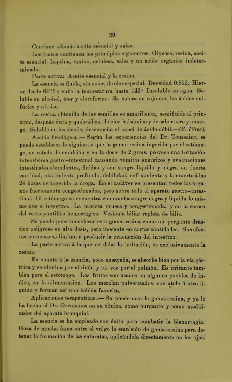 Contiene además aceite esencial y sales. Los frutos contienen los principios siguientes: GHycosa, resina, acei- te esencial, Leptina, tanino, celulosa, sales y un ácido orgánico indeter- minado. Parte activa: Aceite esencial y la resina. La esencia es fluida, sin color, de olor especial. Densidad 0.852. Hier- ve desde 6-1°? y subo la temperatura hasta 143? Insoluble en agua. So- luble en alcohol, éter y cloroformo. Se colora en rojo con los ácidos sul- fúrico y nítrico. La resina obtenida de las semillas es amarillenta, semifluida al prin- cipio, después dura y quebradiza, de olor balsámico y de sabor acre y amar- go. Soluble en los álcalis, desempeña el papel de ácido débil.—(S. Pérez). Acción fisiológica. — Según las experiencias del Dr. Toussaint, se puede establecer lo siguiente: que la goma-resina ingerida por el estóma- go, en estado de emulsión y en la dosis de 2 grnas. provoca una irritación intensísima gastro-intestinal causando vómitos enérgicos y evacuaciones intestinales abundantes, fluidas y con sangre líquida y negra en fuerte cantidad, abatimiento profundo, debilidad, enfriamiento y la muerte á las 24 horas de ingerida la droga. En el cadáver se presentan todos los órga- nos fuertemente congestionados, pero sobre todo el aparato gastro-intes- tinal. El estómago se encuentra con mucha sangre negra y líquida lo mis- mo que el intestino. La mucosa gruesa y congestionada, y en la serosa del recto puntilleo hemorrágico. Vesícula biliar repleta de bilis. Se puede pues considerar esta goma—resina como un purgante drás- tico peligroso en alta dosis, pero inocente en cortas cantidades. Sus efec- tos entonces se limitan á producir la evacuación del intestino. La parte activa á la que se debe la irritación, es exclusivamente la resina. En cuanto á la esencia, poco ensayada, se absorbe bien por la vía gás- trica y se elimina por el riñon y tal vez por el pulmón. Es irritante tam- bién para el estómago. Los frutos son usados en algunos pueblos de in- dios, en la alimentación. Los mezclan pulverizados, con atole ú otro lí- quido y forman así una bebida favorita. Aplicaciones terapéuticas. — Se puede usar la goma-resina, y ya lo ha hecho el Dr. Orvañanos en su clínica, como purgante y como modifi- cador del aparato bronquial. La esencia se ha empleado con éxito para combatir la blenorragia. G-oza de mucha fama entre el vulgo la emulsión de goma-resina para de- tener la formación de las cataratas, aplicándola directamente en los ojos.