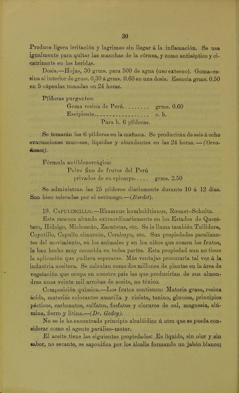 Produce ligera irritación y lagrimeo sin llegar á la inflamación. Se usa igualmente para quitar las manchas de la córnea, y como antiséptico y ci- catrizante en las heridas. Dosis.—Hojas, 30 grms. para 500 de agua (uso externo). Goma-re- sina al interior de grms. 0.30 á grms. 0.60 en una dosis. Esencia grms. 0.50 en 5 cápsulas tomadas en 24 horas. Pildoras purgantes: Goma resina de Perú. „ grms. 0.60 Escipiente c. b. Para h. 6 pildoras. Se tomarán las 6 pildoras en la mañana. Se producirán de seis á ocho evacuaciones mucosas, líquidas y abundantes en las 24 horas. — (Orva- ñanos). Fórmula antiblenorrágica: Polvo fino de frutos del Perú privados de su epicarpo grms. 2.50 Se administran las 25 pildoras diariamente durante 10 á 12 días. Son bien toleradas por el estómago.—(Bardet). 19. Oapulincillo.—Rhamnus humboldtianus, Roemet-Schultz. Esta ramnea abunda extraordinariamente en los Estados de Queró- taro, Hidalgo, Michoacán, Zacatecas, etc. Se le llama también Tullidora, Coyotillo, Capulín cimarrón, Oerabuyo, etc. Sus propiedades paralizan- tes del movimiento, en los animales y en los niños que comen los frutos, la han hecho muy conocida en todas partes. Esta propiedad aun no tiene la aplicación que pudiera esperarse. Más ventajas procuraría tal vez á la industria aceitera. Se calculan como dos millones de plantas en la área de vegetación que ocupa en nuestro país las que producirían de sus almen- dras unas veinte mil arrobas de aceite, no tóxico. Composición química.—Los frutos contienen: Materia grasa, resina ácida, materias colorantes amarilla y violeta, tanino, glucosa, principios pécticos, carbonatos, sulfatos, fosfatos y cloruros de cal, magnesia, alú- mina, fierro y litina.—(Dr. Godoy). No se le ha encontrado principio alcalóidico ú otro que se pueda con- siderar como el agente paráliso-motor. El aceite tiene las siguientes propiedades: Es líquido, sin olor y sin sabor, no secante, se saponifica por los álcalis formando un jabón blanco;