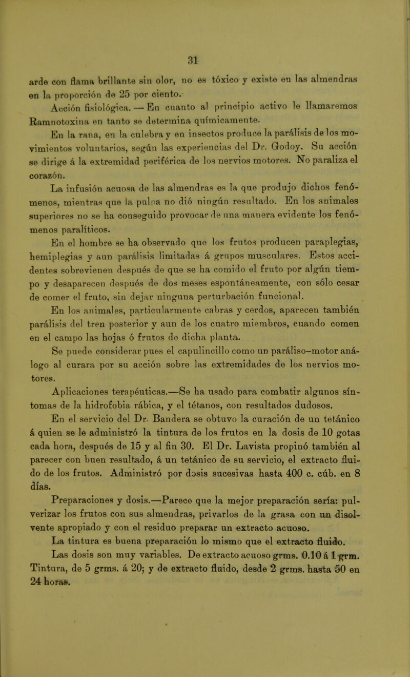 arde con flama brillante sin olor, no es tóxico y existe en las almendras en la proporción de 25 por ciento. Acción fisiológica. — En cnanto al principio activo le llamaremos Ramnotoxina en tanto se determina químicamente. En la rana, en la culebra y en insectos produce la parálisis de los mo- vimientos voluntarios, según las experiencias del Dr. Godoy. Su acción se dirige á la extremidad periférica de los nervios motores. No paraliza el corazón. La infusión acuosa de las almendras es la que produjo dichos fenó- menos, mientras que la pulpa no dió ningún resultado. En los animales superiores no se ha conseguido provocar de una manera evidente los fenó- menos paralíticos. En el hombre se ha observado que los frutos producen paraplegias, hemiplegias y aun parálisis limitadas á grupos musculares. Estos acci- dentes sobrevienen después de que se ha comido el fruto por algún tiem- po y desaparecen después de dos meses espontáneamente, con sólo cesar de comer el fruto, sin dejar ninguna perturbación funcional. En los animales, particularmente cabras y cerdos, aparecen también parálisis del tren posterior y aun de los cuatro miembros, cuando comen en el campo las hojas ó frutos de dicha planta. Se puede considerar pues el capulincillo como un paráliso-motor aná- logo al curara por su acción sobre las extremidades de los nervios mo- tores. Aplicaciones terapéuticas.—Se ha usado para combatir algunos sín- tomas de la hidrofobia rábica, y el tétanos, con resultados dudosos. En el servicio del Dr. Bandera se obtuvo la curación de un tetánico á quien se le administró la tintura de los frutos en la dosis de 10 gotas cada hora, después de 15 y al fin 30. El Dr. Lavista propinó también al parecer con buen resultado, á un tetánico de su servicio, el extracto flui- do de los frutos. Administró por dosis sucesivas hasta 400 c. cúb. en 8 días. Preparaciones y dosis.—Parece que la mejor preparación sería: pul- verizar los frutos con sus almendras, privarlos de la grasa con un disol- vente apropiado y con el residuo preparar un extracto acuoso. La tintura es buena preparación lo mismo que el extracto fluido. Las dosis son muy variables. De extracto acuoso grms. 0.10 á 1 grm. Tintura, de 5 grms. á 20; y de extracto fluido, desde 2 grms. hasta 50 en 24 horas.