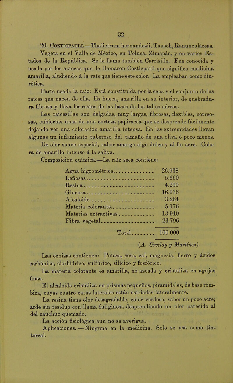 20. CoZTIOPATLI.—Thalictrum hernandezii, Tausch, Ranunculáceas. Vegeta en el Valle de México, en Toluca, Zimapán, y en varios Es- tados de la República. Se le llama también Carrisillo. Fué conocida y usada por los aztecas que le llamaron Cozticpatli que significa medicina amarilla, aludiendo á la raíz que tiene este color. La empleaban como diu- rética. Parte usada la raíz: Está constituida por la cepa y el conjunto délas raíces que nacen de ella. Es hueca, amarilla en su interior, de quebradu- ra fibrosa y lleva los restos de las bases de los tallos aéreos. Las raicesillas son delgadas, muy largas, fibrosas, flexibles, correo- sas, cubiertas unas de una corteza papirácea que se desprende fácilmente dejando ver una coloración amarilla intensa. En las extremidades llevan algunas un inflamiento tuberoso del tamaño de una oliva ó poco menos. De olor suave especial, sabor amargo algo dulce y al fin acre. Colo- ra de amarillo intenso á la saliva. Composición química.—La raíz seca contiene: Agua higrométrica 26.938 Leñosas 5.660 Resina 4.290 Glucosa 16.936 Alcaloide 3.264 Materia colorante 5.176 Materias extractivas ... 13.940 Fibra vegetal 23.796 Total 100.000 (A. Urcelay y Martínez). Las cenizas contienen: Potasa, sosa, cal, magnesia, fierro y ácidos carbónico, clorhídrico, sulfúrico, silícico y fosfórico. La materia colorante es amarilla, no azoada y cristaliza en agujas finas. El alcaloide cristaliza en prismas pequeños, piramidales, de base róm- bica, cuyas cuatro caras laterales están estriadas lateralmente. La resina tiene olor desagradable, color verdoso, sabor un poco acre; arde sin residuo con llama fuliginosa desprendiendo un olor parecido al del cauchuc quemado. La acción fisiológica aun no se averigua. Aplicaciones. — Ninguna en la medicina. Solo se usa como tin- toreal.
