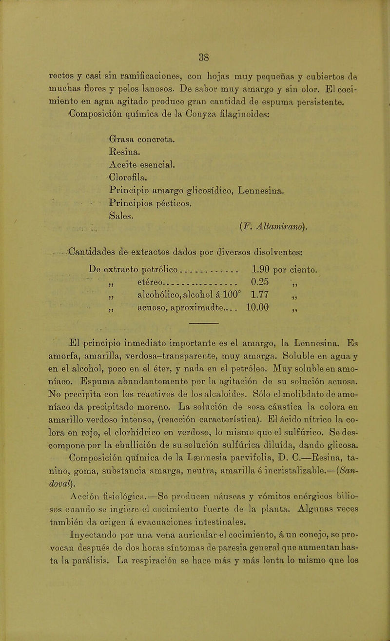 rectos y casi sin ramificaciones, con hojas muy pequeñas y cubiertos de muchas flores y pelos lanosos. De sabor muy amargo y sin olor. El coci- miento en agua agitado produce gran cantidad de espuma persistente. Composición química de la Oonyza filagínoides: Grasa concreta. Resina. Aceite esencial. Clorofila. Principio amargo glicosídico, Lennesina. Principios pócticos. Sales. (F. Altamirano). Cantidades de extractos dados por diversos disolventes: De extracto petrólico 1.90 por ciento. etéreo 0.25 ',, „ alcohólico, alcohol á 100° 1.77 ,, acuoso, aproximadte 10.00 „ El principio inmediato importante es el amargo, la Lennesina. Es amorfa, amarilla, verdosa-transparente, muy amarga. Soluble en agua y en el alcohol, poco en el éter, y nada en el petróleo. Muy soluble en amo- níaco. Espuma abundantemente por la agitación de su solución acuosa. No precipita con los reactivos de los alcaloides. Sólo el molibdato de amo- níaco da precipitado moreno. La solución de sosa cáustica la colora en amarillo verdoso intenso, (reacción característica). El ácido nítrico la co- lora en rojo, el clorhídrico en verdoso, lo mismo que el sulfúrico. Se des- compone por la ebullición de su solución sulfúrica diluida, dando glicosa. Composición química de la Lgennesia parvifolia, D. C.—Resina, ta- nino, goma, substancia amarga, neutra, amarilla é incristalizable.—(San- doval). Acción fisiológica.—Se producen náuseas y vómitos enérgicos bilio- sos cuando se ingiere el cocimiento fuerte de la planta. Algunas veces también da origen á evacuaciones intestinales. Inyectando por una vena auricular el cocimiento, á un conejo, se pro- vocan después de dos horas síntomas de paresia general que aumentan has- ta la parálisis. La respiración se hace más y más lenta lo mismo que los