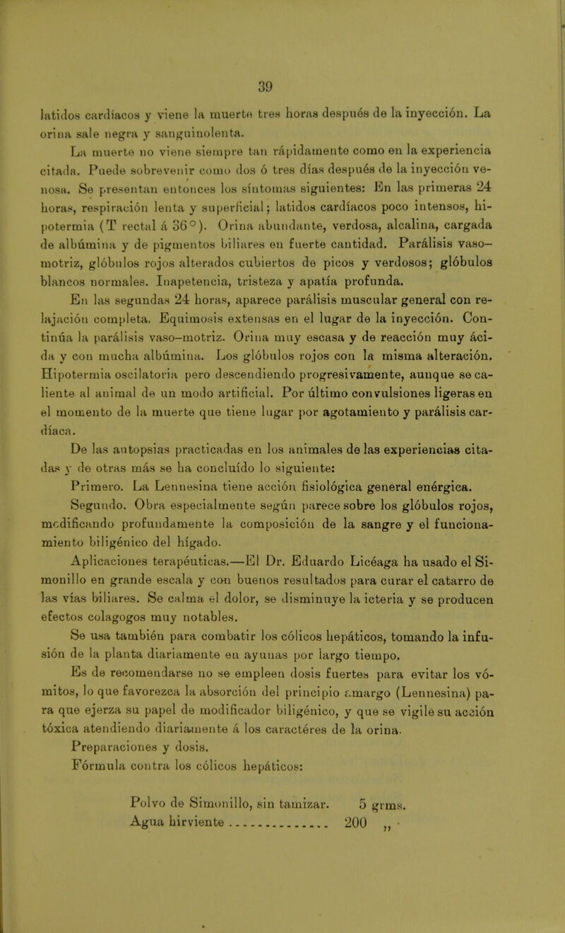 latidos cardíacos y viene la muerte tres horas después de la inyección. La orina sale negra y sanguinolenta. La muerte no viene siempre tan rápidamente como en la experiencia citada. Puede sobrevenir como dos ó tres días después de la inyección ve- nosa. Se presentan entonces los síntomas siguientes: En las primeras 24 horas, respiración lenta y superficial; latidos cardíacos poco intensos, hi- potermia (T rectal á 36°). Orina abundante, verdosa, alcalina, cargada de albúmina y de pigmentos biliares en fuerte cantidad. Parálisis vaso- motriz, glóbulos rojos alterados cubiertos de picos y verdosos; glóbulos blancos normales. Inapetencia, tristeza y apatía profunda. En las segundas 24 horas, aparece parálisis muscular general con re- lajación completa. Equimosis extensas en el lugar de la inyección. Con- tinúa la parálisis vaso-motriz. Orina muy escasa y de reacción muy aci- da y con mucha albúmina. Los glóbulos rojos con la misma alteración. Hipotermia oscilatoria pero descendiendo progresivamente, aunque se ca- liente al animal de un modo artificial. Por último convulsiones ligeras en el momento de la muerte que tiene lugar por agotamiento y parálisis car- díaca. De las autopsias practicadas en los animales de las experiencias cita- das y de otras más se ha concluido lo siguiente: Primero. La Lennesina tiene acción fisiológica general enérgica. Segundo. Obra especialmente según parece sobre los glóbulos rojos, modificando profundamente la composición de la sangre y el funciona- miento biligénico del hígado. Aplicaciones terapéuticas.—El Dr. Eduardo Licéaga ha usado el Si- monillo en grande escala y con buenos resultados para curar el catarro de las vías biliares. Se calma el dolor, se disminuye la icteria y se producen efectos colagogos muy notables. Se usa también para combatir los cólicos hepáticos, tomando la infu- sión de la planta diariamente en ayunas por largo tiempo. Es de recomendarse no se empleen dosis fuertes para evitar los vó- mitos, lo que favorezca la absorción del principio amargo (Lennesina) pa- ra que ejerza su papel de modificador biligénico, y que se vigile su acción tóxica atendiendo diariamente á los caracteres de la orina. Preparaciones y dosis. Fórmula contra los cólicos hepáticos: Polvo de Simónillo, sin tamizar. 5 grms. Agua hirviente 200 „