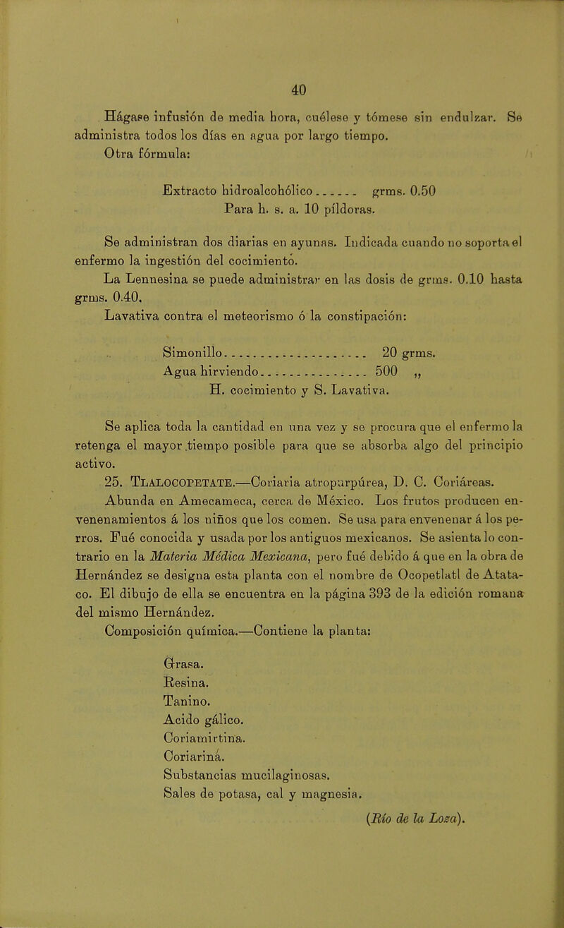 1 40 Hágase infusión de media hora, cuélese y tómese sin endulzar. Se administra todos los días en agua por largo tiempo. Otra fórmula: Extracto hidroalcohólico grms. 0.50 Para h. s. a. 10 pildoras. Se administran dos diarias en ayunas. Indicada cuando no soportad enfermo la ingestión del cocimiento. La Lennesina se puede administrar en las dosis de grms. 0.10 hasta grms. 0.40, Lavativa contra el meteorismo ó la constipación: Simonillo 20 grms. Agua hirviendo 500 „ H. cocimiento y S. Lavativa. Se aplica toda la cantidad en una vez y se procura que el enfermóla retenga el mayor .tiempo posible para que se absorba algo del principio activo. 25. TláLOCOPETATE.—Coriaria atropurpúrea, D. C. Coriáreas. Abunda en Amecameca, cerca de México. Los frutos producen en- venenamientos á los niños que los comen. Se usa para envenenar á los pe- rros. Fué conocida y usada por los antiguos mexicanos. Se asienta lo con- trario en la Materia Médica Mexicana, pero fué debido á que en la obra de Hernández se designa esta planta con el nombre de Ocopetlatl de Atata- co. El dibujo de ella se encuentra en la página 393 de la edición romana del mismo Hernández. Composición química.—Contiene la planta: Grasa. Resina. Tanino. Acido gálico. Coriamirtina. Coriarina. Substancias mucilaginosas. Sales de potasa, cal y magnesia. (Río de la Loza).