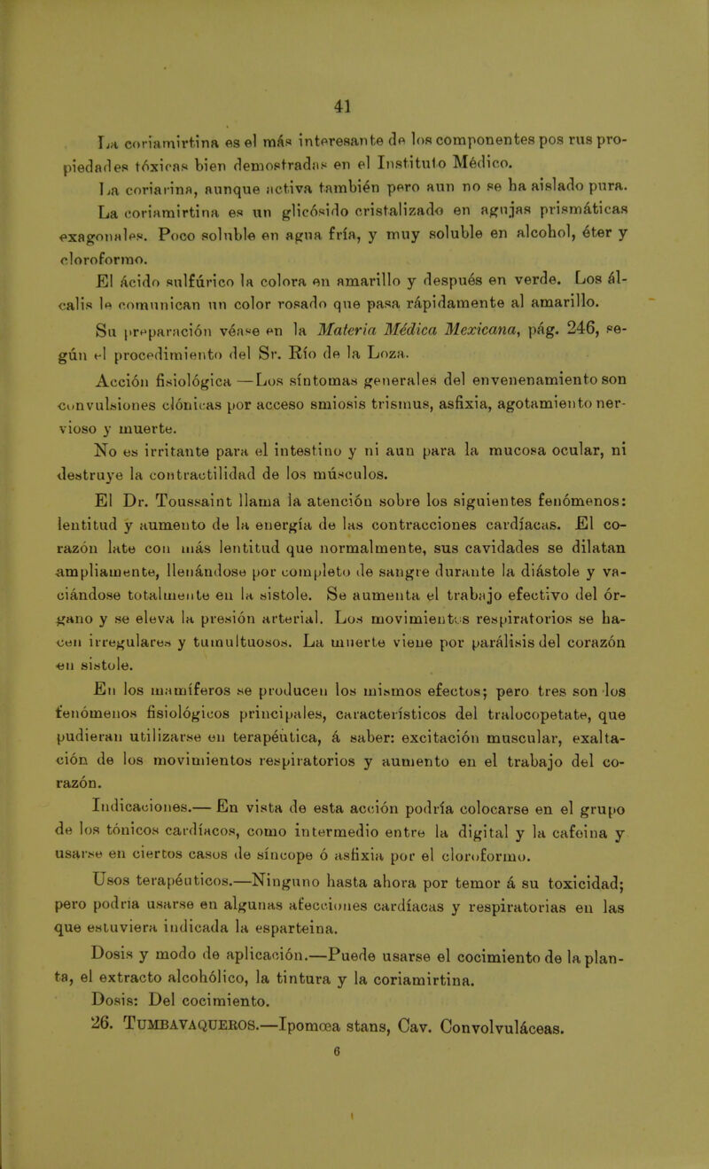 La coriamirtina es el más interesante de los componentes pos rus pro- piedades tóxicas bien demostradas en el Instituto Médico. La coriarína, aunque activa también pero aun no se ha aislado pura. La eorinmirtina es un glicósido cristalizado en agujas prismáticas exagonales. Poco soluble en agua fría, y muy soluble en alcohol, éter y cloroformo. El ácido sulfúrico la colora en amarillo y después en verde. Los ál- calis le comunican un color rosado que pasa rápidamente al amarillo. Su preparación véase en la Materia Médica Mexicana, pág. 246, se- gún el procedimiento del Sr. Río de la Loza. Acción fisiológica —Los síntomas generales del envenenamiento son convulsiones clónicas por acceso smiosis trismus, asfixia, agotamiento ner- vioso y muerte. No es irritante para el intestino y ni aun para la mucosa ocular, ni destruye la contractilidad de los músculos. El Dr. Toussaint llama la atención sobre los siguientes fenómenos: lentitud y aumento de la energía de las contracciones cardíacas. El co- razón late con más lentitud que normalmente, sus cavidades se dilatan ampliamente, llenándose por completo de sangre durante la diástole y va- ciándose totalmente en la sistole. Se aumenta el trabajo efectivo del ór- gano y se eleva la presión arterial. Los movimientos respiratorios se ha- cen irregulares y tumultuosos. La muerte viene por parálisis del corazón ■en sistole. En los mamíferos se producen los mismos efectos; pero tres son los fenómenos fisiológicos principales, característicos del tralocopetate, que pudieran utilizarse en terapéutica, á saber: excitación muscular, exalta- ción de los movimientos respiratorios y aumento en el trabajo del co- razón. Indicaciones.— En vista de esta acción podría colocarse en el grupo de los tónicos cardíacos, como intermedio entre la digital y la cafeina y usarse en ciertos casos de síncope ó asfixia por el cloroformo. Usos terapéuticos.—Ninguno hasta ahora por temor á su toxicidad; pero podría usarse en algunas afecciones cardíacas y respiratorias en las que estuviera indicada la esparteina. Dosis y modo de aplicación.—Puede usarse el cocimiento de la plan- ta, el extracto alcohólico, la tintura y la coriamirtina. Dosis: Del cocimiento. 26. Tumba vaquéeos.—Ipomoea stans, Cav. Convolvuláceas. 6 i