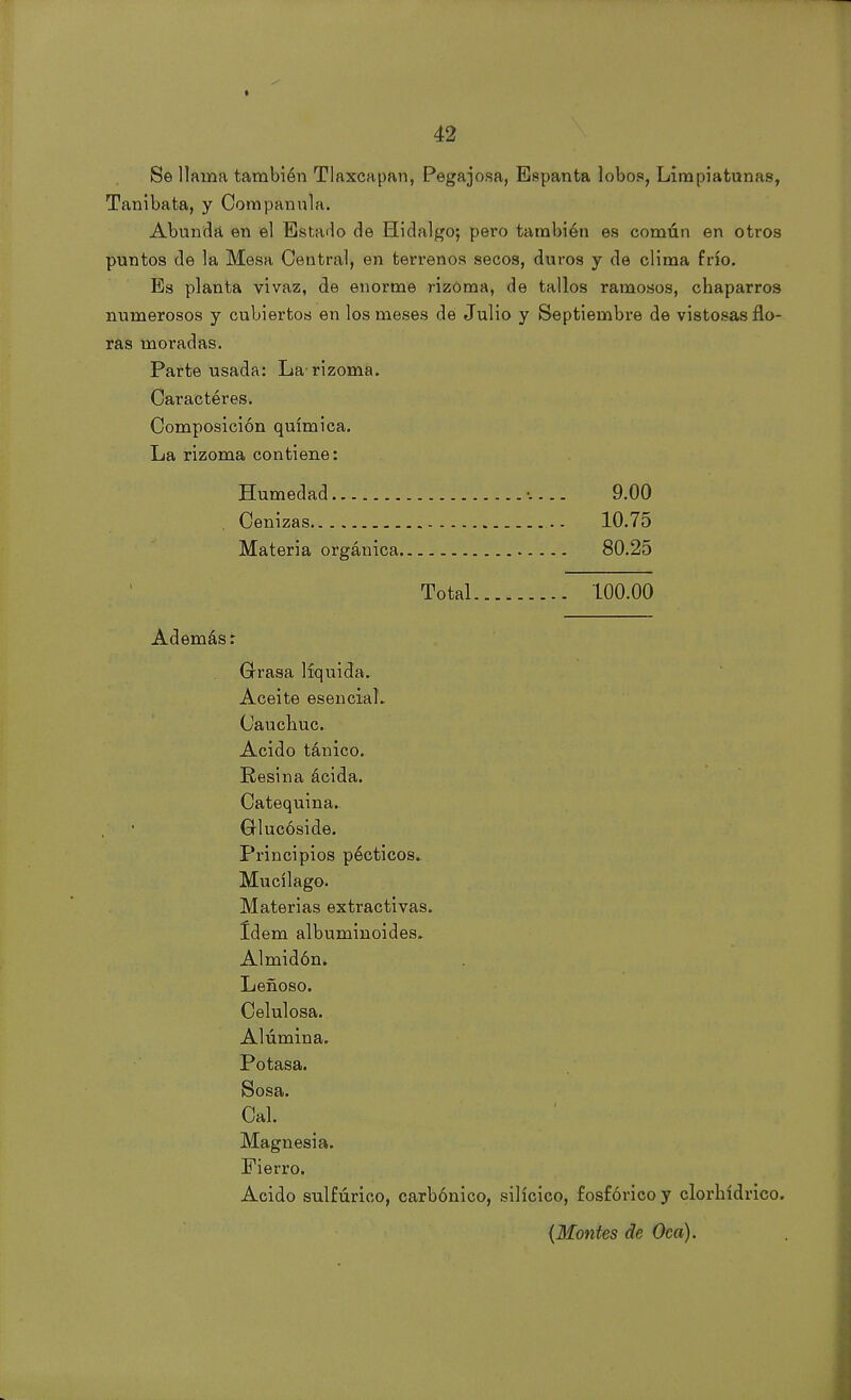 Se llama también Tlaxcapan, Pegajosa, Espanta lobos, Limpiatunas, Tanibata, y Companula. Abunda en el Estado de Hidalgo; pero también es común en otros puntos de la Mesa Central, en terrenos secos, duros y de clima frío. Es planta vivaz, de enorme rizoma, de tallos ramosos, chaparros numerosos y cubiertos en los meses dé Julio y Septiembre de vistosas flo- ras moradas. Parte usada: La-rizoma. Caractéres. Composición química. La rizoma contiene: Humedad 9.00 Cenizas ... 10.75 Materia orgánica 80.25 Total 100.00 Además: Grasa líquida» Aceite esencial. Oauchuc. Acido tánico. Resina ácida. Catequina.. Glucóside. Principios pécticos. Mucílago. Materias extractivas. Idem albuminoides. Almidón. Leñoso. Celulosa. Alúmina. Potasa. Sosa. Cal. Magnesia. Fierro. Acido sulfúrico, carbónico, silícico, fosfórico y clorhídrico. {Montes de Oca).