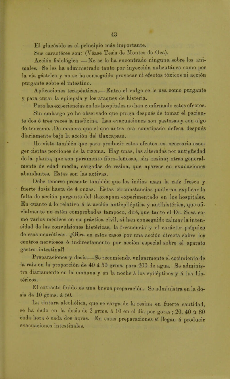 El glucósido es el principio más importante. Sus caractéres son: (Véase Tesis de Montes de Oca). Acción fisiológica.—No se le ha encontrado ninguna sobre los ani- males. Se les ha administrado tanto por inyección subcutánea como por la vía gástrica y no se ha conseguido provocar ni efectos tóxicos ni acción purgante sobre el intestino. Aplicaciones terapéuticas.— Entre el vulgo se le usa como purgante y para curar la epilepsia y los ataques de histeria. Pero las experiencias en los hospitales no han confirmado estos efectos. Sin embargo yo he observado que purga después de tomar el pacien- te dos ó tres veces la medicina. Las evacuaciones son pastosas y con algo de tenesmo. ,De manera que el que antes era constipado defeca después diariamente bajo la aeción del tlaxcapam. He visto también que para producir estos efectos es necesario esco- ger ciertas porciones de la rizoma. Hay unas, las alteradas por antigüedad déla planta, que son puramente fibro-leñosas, sin resina; otras general- mente de edad media, cargadas de resina, que aparece en exudaciones abundantes. Estas son las activas. Debe tenerse presente también que los indios usan la raíz fresca y fuerte dosis hasta de 4 onzas. Estas circunstancias pudieran explicar la falta de acción purgante del tlaxcapam experimentado en los hospitales. En cuanto á lo relativo á la acción antiepiléptica y antihistérica, que ofi- cialmente no están comprobadas tampoco, diré, que tanto el Dr. Sosa co- mo varios médicos en su práctica civil, sí han conseguido calmar la inten- sidad de las convulsiones histéricas, la frecuencia y el carácter psíquico de esas neuróticas. ¿Obra en estos casos por una acción directa sobre los centros nerviosos ó indirectamente por acción especial sobre el aparato gastro-intestinal? Preparaciones y dosis.—Se recomienda vulgarmente el cocimiento de la raíz en la proporción de 40 á 50 grms. para 200 de agua. Se adminis- tra diariamente en la mañana y en la noche á los epilépticos y á los his- téricos. El extracto fluido es una buena preparación. Se administra en la do- sis de 10 grms. á 50. La tintura alcohólica, que se carga de la resina en fuerte cantidad, se ha dado en la dosis de 2 grms. á 10 en el día por gotas; 20, 40 ú 80 cada hora ó cada dos horas. En estas preparaciones sí llegan á producir evacuaciones intestinales.