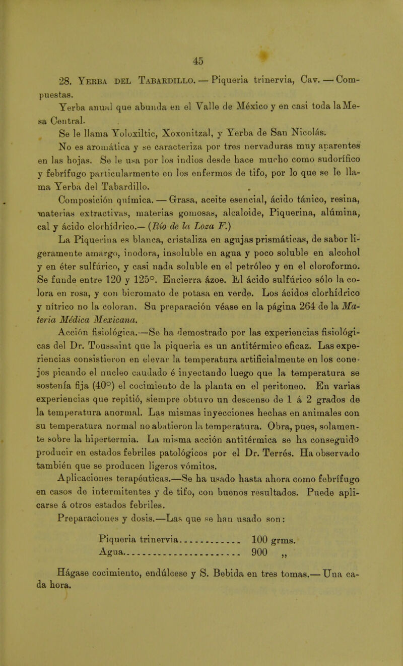 puestas. Yerba anual que abunda en el Valle de México y en casi toda la Me- sa Central. Se le llama Yoloxiltic, Xoxonitzal, y Yerba de San Nicolás. No es aromática y se caracteriza por tres nervaduras muy aparentes en las hojas. Se le usa por los indios desde hace mucho como sudorífico y febrífugo particularmente en los enfermos de tifo, por lo que se le lla- ma Yerba del Tabardillo. Composición química. — Grasa, aceite esencial, ácido tánico, resina, materias extractivas, materias gomosas, alcaloide, Piquerina, alúmina, cal y ácido clorhídrico.— (Río de la Loza F.) La Piquerina es blanca, cristaliza en agujas prismáticas, de sabor li- geramente amargo, inodora, insoluble en agua y poco soluble en alcohol y en éter sulfúrico, y casi nada soluble en el petróleo y en el cloroformo. Se funde entre 120 y 125°. Encierra ázoe. iLl ácido sulfúrico sólo la co- lora en rosa, y con bicromato de potasa en verde. Los ácidos clorhídrico y nítrico no la coloran. Su preparación véase en la página 264 de la Ma- teria Médica Mexicana. Acción fisiológica.—Se ha demostrado por las experiencias fisiológi- cas del Dr. Toussaint que la piquería es un antitérmico eficaz. Las expe- riencias consistieron en elevar la temperatura artificialmente en los cone- jos picando el núcleo caudado é inyectando luego que la temperatura se sostenía fija (40°) el cocimiento de la planta en el peritoneo. En varias experiencias que repitió, siempre obtuvo un descenso de 1 á 2 grados de la temperatura anormal. Las mismas inyecciones hechas en animales con su temperatura normal no abatieron la temperatura. Obra, pues, solamen- te sobre la hipertermia. La misma acción antitérmica se ha conseguido producir en estados febriles patológicos por el Dr. Terres. Ha observado también que se producen ligeros vómitos. Aplicaciones terapéuticas.—Se ha usado hasta ahora como febrífugo en casos de intermitentes y de tifo, con buenos resultados. Puede apli- carse á otros estados febriles. Preparaciones y dosis.—Las que se han usado son: Piquería trinervia 100 grms. Agua 900 „ Hágase cocimiento, endúlcese y S. Bebida en tres tomas.— Una ca- da hora.