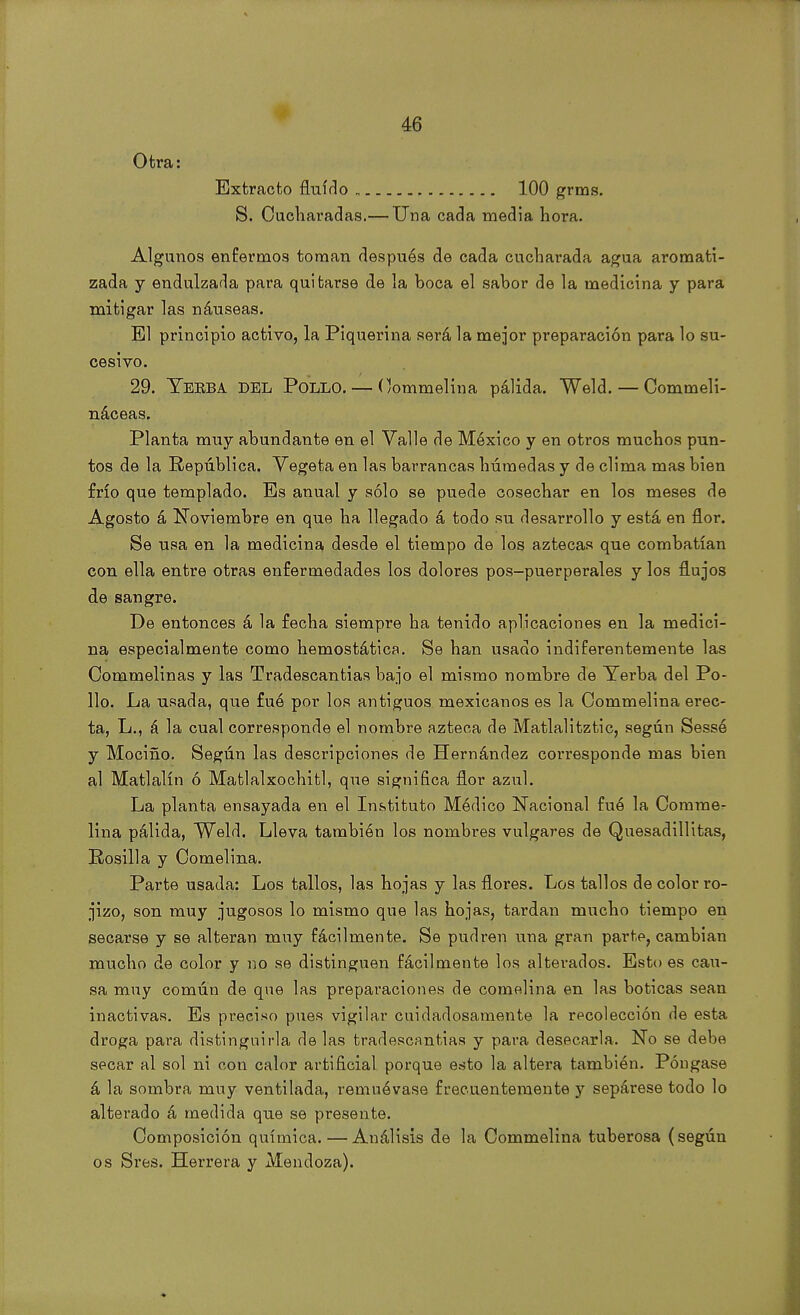 Otra: Extracto fluido 100 grms. S. Cucharadas.— Una cada media hora. Algunos enfermos toman después de cada cucharada agua aromati- zada y endulzada para quitarse de la boca el sabor de la medicina y para mitigar las náuseas. El principio activo, la Piquerina será la mejor preparación para lo su- cesivo. 29. Teeba DEL Pollo. — Commelina pálida. Weld. — Commeli- náceas. Planta muy abundante en el Valle de México y en otros muchos pun- tos de la República. Vegeta en las barrancas húmedas y de clima mas bien frío que templado. Es anual y sólo se puede cosechar en los meses de Agosto á Noviembre en que ha llegado á todo su desarrollo y está en flor. Se usa en la medicina desde el tiempo de los aztecas que combatían con ella entre otras enfermedades los dolores pos-puerperales y los flujos de sangre. De entonces á la fecha siempre ha tenido aplicaciones en la medici- na especialmente como hemostática. Se han usado indiferentemente las Commelinas y las Tradescantias bajo el mismo nombre de Yerba del Po- llo. La usada, que fue por los antiguos mexicanos es la Commelina erec- ta, L., á la cual corresponde el nombre azteca de Matlalitztic, según Sessé y Mociño. Según las descripciones de Hernández corresponde mas bien al Matlalín ó Matlalxochitl, que significa flor azul. La planta ensayada en el Instituto Médico Nacional fué la Comme- lina pálida, Weld. Lleva también los nombres vulgares de Quesadillitas, Posilla y Cornelina. Parte usada: Los tallos, las hojas y las flores. Los tallos de color ro- jizo, son muy jugosos lo mismo que las hojas, tardan mucho tiempo en secarse y se alteran muy fácilmente. Se pudren una gran parte, cambian mucho de color y no se distinguen fácilmente los alterados. Estoes cau- sa muy común de que las preparaciones de cornelina en las boticas sean inactivas. Es preciso pues vigilar cuidadosamente la recolección de esta droga para distinguirla de las tradescantias y para desecarla. No se debe secar al sol ni con calor artificial porque esto la altera también. Póngase á la sombra muy ventilada, remuévase frecuentemente y sepárese todo lo alterado á medida que se presente. Composición química. — Análisis de la Commelina tuberosa (según os Sres. Herrera y Mendoza).