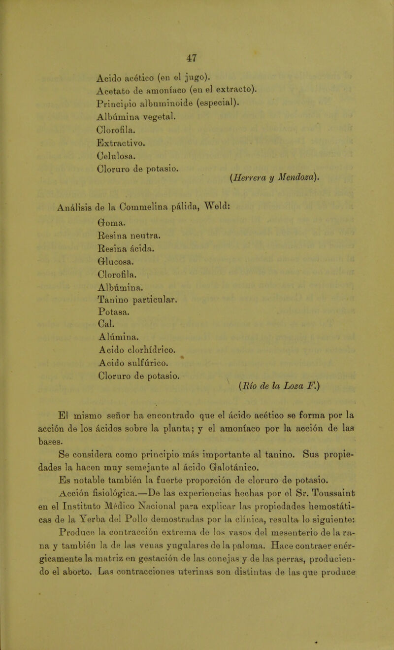Acido acético (en el jugo). Acetato de amoníaco (en el extracto). Principio albuininoide (especial). Albúmina vegetal. Clorofila. Extractivo. Celulosa. Cloruro de potasio. {Herrera y Mendoza). Análisis de la Commelina pálida, Weld: Goma. Resina neutra. Resina ácida. Glucosa. Clorofila. Albúmina. Tanino particular. Potasa. Cal. Alúmina. Acido clorhídrico. Acido sulfúrico. Cloruro de potasio. (Río de la Loza F.) El mismo señor ha encontrado que el ácido acético se forma por la acción de los ácidos sobre la planta; y el amoníaco por la acción de las bases. Se considera como principio más importante al tanino. Sus propie- dades la hacen muy semejante al ácido Galotánico. Es notable también la fuerte proporción de cloruro de potasio. Acción fisiológica.—De las experiencias hechas por el Sr. Toussaint en el Instituto Médico Nacional para explicar las propiedades hemostáti- cas de la Yerba del Pollo demostradas por la clínica, resulta lo siguiente: Produce la contracción extrema de los vasos del mesenterio de la ra- na y también la de las venas yugulares de la paloma. Hace contraer enér- gicamente la matriz en gestación de las conejas y de las perras, producien- do el aborto. Las contracciones uterinas son distintas de las que produce