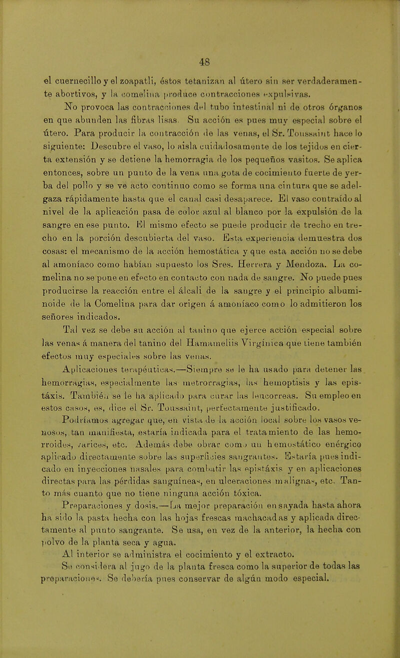el cuernecillo y el zoapatli, éstos tetanizan al útero sin ser verdaderamen- te abortivos, y la cornelina produce contracciones expulsivas. No provoca las contracciones del tubo intestinal ni de otros órganos en que abunden las fibras lisas. Su acción es pues muy especial sobre el útero. Para producir la contracción de las venas, el Sr. Toussaint hace lo siguiente: Descubre el vaso, lo aisla cuidadosamente de los tejidos en cier- ta extensión y se detiene la hemorragia de los pequeños vasitos. Se aplica entonces, sobre un punto de la vena una gota de cocimiento tuerte de yer- ba del pollo y se ve acto continuo como se forma una cintura que se adel- gaza rápidamente hasta que el canal casi desaparece, El vaso contraído al nivel de la aplicación pasa de color azul al blanco por la expulsión de la sangre en ese punto. El mismo efecto se puede producir de trecho en tre- cho en la porción descubierta del vaso. Esta experiencia demuestra dos cosas: el mecanismo de la acción hemostática y que esta acción no se debe al amoníaco como habían supuesto los Sres. Herrera y Mendoza. La co- rnelina no se pone en efecto en contacto con nada de sangre. No puede pues producirse la reacción entre el álcali de la sangre y el principio albumi- noide de la Cornelina para dar origen á amoníaco como lo admitieron los señores indicados. Tal vez se debe su acción al tanino que ejerce acción especial sobre las venas á manera del tanino del Hamameliis Virgínica que tiene también efectos muy especiales sobre las venas. Aplicaciones terapéuticas.—Siempre se le ha usado para detener las hemorragias, especialmente las metrorragias, las hemoptisis y las epis- táxis. Tambió.i se le ha aplicado para curar las leucorreas. Su empleo en estos casos, es, dice el Sr. Toussaint, perfectamente justificado. Podríamos agregar que, en vista de la acción local sobre los vasos ve- nosos, tan manifiesta, estaría indicada para el tratamiento de las hemo- rroides, /arices, etc. Además debe obrar com.j un hemostático enérgico aplicado directamente sobre las superficies sangrantes. Estaría pues indi- cado en inyecciones nasales para combatir las epistáxis y en aplicaciones directas para las pérdidas sanguíneas, en ulceraciones malignas, etc. Tan- to más cuanto que no tiene ninguna acción tóxica. Preparaciones y dosis. — La mejor preparación ensayada hasta ahora ha sido la pasta hecha con las hojas frescas machacadas y aplicada direc- tamente al punto sangrante. Se usa, en vez de la anterior, la hecha con polvo de la planta seca y agua. Al interior se administra el cocimiento y el extracto. Se considera al jugo de la planta fresca como la superior de todas las preparaciones Se debería pues conservar de algún modo especial.