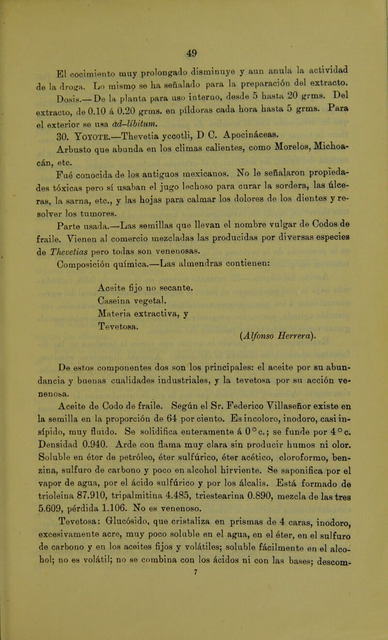 El cocimiento muy prolongado disminuye y aun anula la actividad de la droga. Lo mismo se ha señalado para la preparación del extracto. Dosis.—De la planta para uso interno, desde 5 hasta 20 grms. Del extracto, de 0.10 á 0.20 grms. en pildoras cada hora hasta 5 grms. Para el exterior se usa ad-líbitum. 30. Yo YOTE.—T he ve ti a yccotli, D C. Apocináceas. Arbusto que abunda en los climas calientes, como Morelos, Michoa- cán, etc. Fué conocida de los antiguos mexicanos. No le señalaron propieda- des tóxicas pero sí usaban el jugo lechoso para curar la sordera, las úlce- ras, la sarna, etc., y las hojas para calmar los dolores de los dientes y re- solver los tumores. Parte usada.—Las semillas que llevan el nombre vulgar de Codos de fraile. Vienen al comercio mezcladas las producidas por diversas especies de Thevetias pero todas son venenosas. Composición química.—Las almendras contienen: Aceite fijo no secante. Caseina vegetal. Materia extractiva, y Tevetosa. (Alfonso Herrera). De estos componentes dos son los principales: el aceite por su abun- dancia y buenas cualidades industriales, y la tevetosa por su acción ve- nenosa. Aceite de Codo de fraile. Según el Sr. Federico Villaseñor existe en la semilla en la proporción de 64 por ciento. Es incoloro, inodoro, casi in- sípido, muy fluido. Se solidifica enteramente á 0°c.; se funde por 4°c. Densidad 0.940. Arde con flama muy clara sin producir humos ni olor. Soluble en éter de petróleo, éter sulfúrico, éter acético, cloroformo, ben- zina, sulfuro de carbono y poco en alcohol hirviente. Se saponifica por el vapor de agua, por el ácido sulfúrico y por los álcalis. Está formado de trioleina 87.910, tripalmitina 4.485, triestearina 0.890, mezcla de lastres 5.609, pérdida 1.106. No es venenoso. Tevetosa: Glucósido, que cristaliza en prismas de 4 caras, inodoro, excesivamente acre, muy poco soluble en el agua, en el éter, en el sulfuro de carbono y en los aceites fijos y volátiles; soluble fácilmente en el alco- hol; no es volátil; no se combina con los ácidos ni con las bases; descom- 7