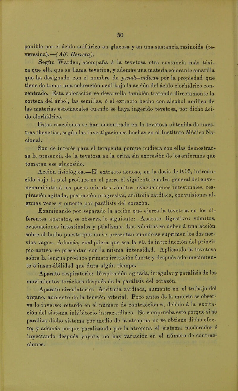 ponible por el ácido sulfúrico en glucosa y en una sustancia resinoide (te- veresina).—(Alf. Herrera). Según Warden, acompaña á la tevetosa otra sustancia más tóxi- ca que ella que se llama tevetina, y además una materia colorante amarilla que ha designado con el nombre de pseudo—indican por la propiedad que tiene de tomar una coloración azul bajo la acción del ácido clorhídrico con- centrado. Esta coloración se desarrolla también tratando directamente la corteza del árbol, las semillas, ó el extracto hecho con alcohol amílico de las materias estomacales cuando se haya ingerido tevetosa, por dicho áci- do clorhídrico. Estas reacciones se han encontrado en la tevetosa obtenida de nues- tras thevetias, según las investigaciones hechas en el Instituto Módico Na- cional. Son de interés para el terapeuta porque pudiera con ellas demostrar- se la presencia de la tevetosa en la orina sin excresión de los enfermos que tomaran ese glucósido. Acción fisiológica.—El extracto acuoso, en la dosis de 0.05, introdu- cido bajo la piel produce en el perro el siguiente cuadro general del enve- nenamiento: á los pocos minutos vómitos, evacuaciones intestinales, res- piración agitada, postración progresiva, arritmia cardíaca, convulsiones al- gunas veces y muerte por parálisis del corazón. Examinando por separado la acción que ejerce la tevetosa en los di- ferentes aparatos, se observa lo siguiente: Aparato digestivo: vómitos, evacuaciones intestinales y ptialismo. Los vómitos se deben á una acción sobre el bulbo puesto que no se presentan cuando se suprimen los dos ner- vios vagos. Además, cualquiera que sea la vía de introducción del princi- pio activo, se presentan con la misma intensidad. Aplicando la tevetosa sobre la lengua produce primero irritación fuerte y después adormecimien- to ó insensibilidad que dura algún tiempo. Aparato respiratorio: Respiración agitada, irregular y parálisis de los movimientos torácicos después de la parálisis del corazón. Aparato circulatorio: Arritmia cardíaca, aumento en el trabajo del órgano, aumento de la tensión arterial. Poco antes de la muerte se obser- va lo inverso: retardo en el número de contracciones, debido á la excita- ción del sistema inhibitorio intracardíaco. Se comprueba esto porque si se paraliza dicho sistema por medio de la atropina no se obtiene dicho efec- to; y además porque paralizando por la atropina el sistema moderador ó inyectando después yoyote, no hay variación en el número de contrac- ciones.