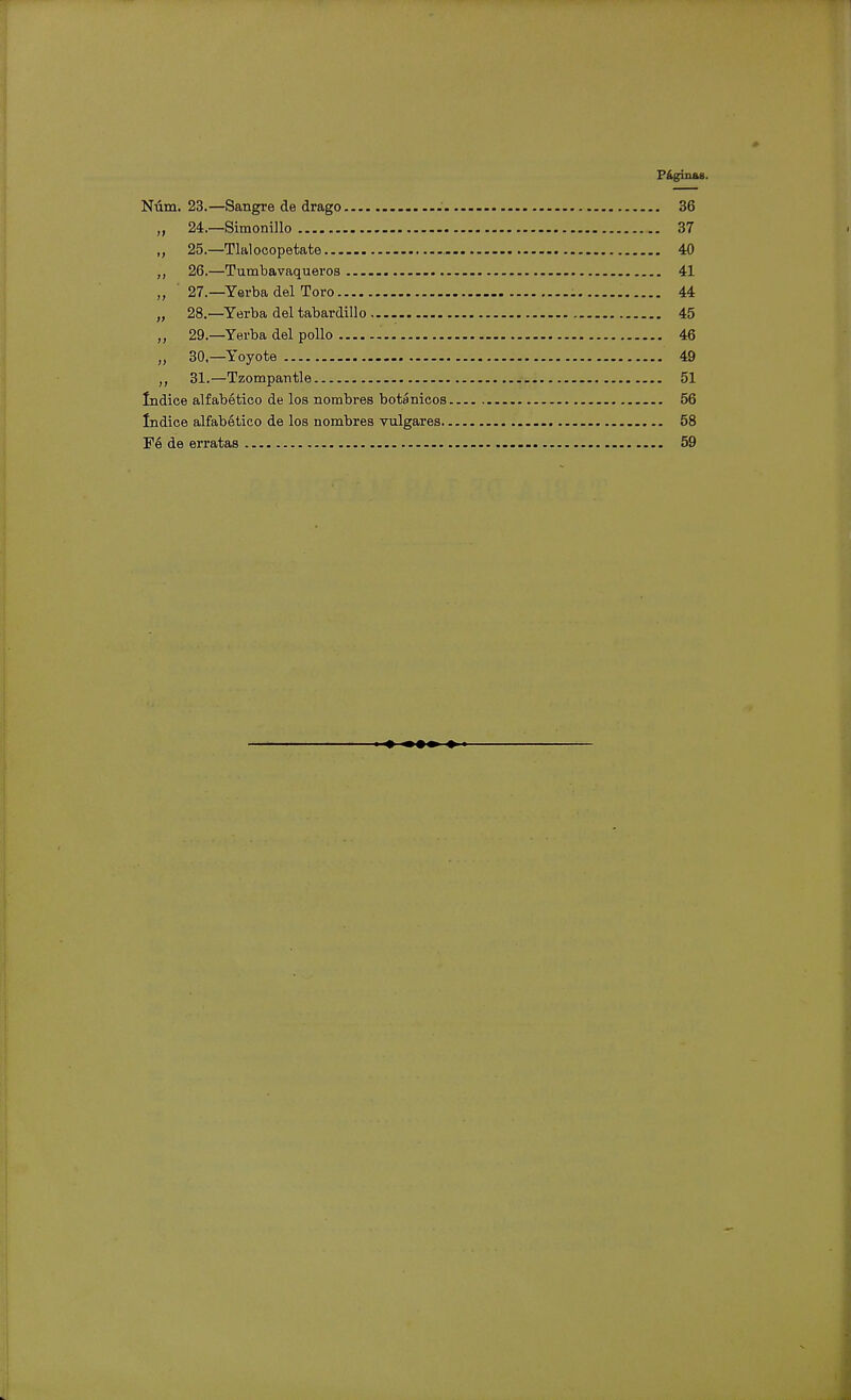 Páginas. Núm. 23.—Sangre de drago - 36 „ 24.—Simonillo 37 „ 25.—Tlal ocopetate 40 26.—Tumbavaqueroa 41 „ 27.—Yerba del Toro 44 „ 28.—Yerba del tabardillo 45 „ 29.—Yerba del pollo 46 „ 30,—Yoyote 49 „ 31.—Tzompantle 51 Indice alfabético de los nombres botánicos 56 Indice alfabético de los nombres vulgares - 58 Fé de erratas 59