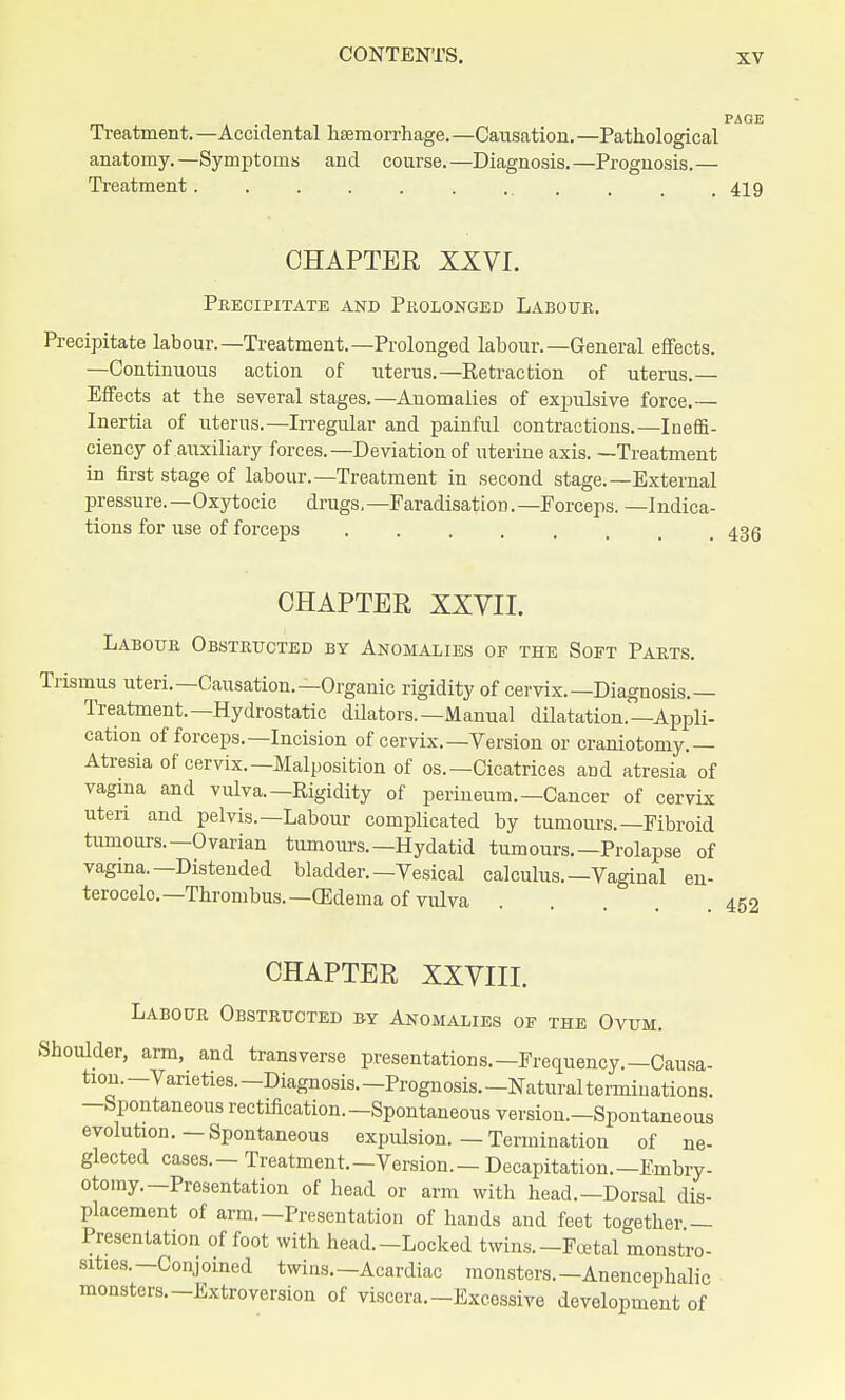 Treatment.—Accidental haemorrhage.—Causation.—Pathological anatomy.—Symptoms and course.—Diagnosis.—Prognosis.— Treatment.......... . 419 CHAPTER XXVI. Precipitate and Prolonged Labour. Precipitate labour.—Treatment.—Prolonged labour.—General effects. —Continuous action of uterus.—Retraction of uterus.— Effects at the several stages.—Auomalies of expulsive force.— Inertia of uterus.—Irregular and painful contractions.—Ineffi- ciency of auxiliary forces.—Deviation of uterine axis. —Treatment in first stage of labour.—Treatment in second stage.—External pressure.—Oxytocic drugs,—Faradisation.—Forceps. —Indica- tions for use of forceps 436 CHAPTER XXVII. Labour Obstructed by Anomalies of the Soft Parts. ismus uteri.—Causation.—Organic rigidity of cervix.—Diagnosis.— Treatment.—Hydrostatic dilators.—Manual dilatation.—Appli- cation of forceps.—Incision of cervix.—Version or craniotomy.— Atresia of cervix.—Malposition of os.—Cicatrices and atresia of vagina and vulva.—Rigidity of perineum.—Cancer of cervix uteri and pelvis.—Labour complicated by tumours.—Fibroid tumours.—Ovarian tumours.—Hydatid tumours.—Prolapse of vagina.—Distended bladder.—Vesical calculus.—Vaginal en- terocelc.— Thrombus.— (Edema of vulva CHAPTER XXVIII. Labour Obstructed by Anomalies of the Ovum. Shoulder, arm, and transverse presentations.—Frequency.—Causa- tion.—Varieties.—Diagnosis.—Prognosis.—Natural terminations. —Spontaneous rectification. —Spontaneous version.—Spontaneous evolution.—Spontaneous expulsion. — Termination of ne- glected cases.- Treatment.-Version.- Decapitation.—Embry- otomy.—Presentation of head or arm with head.—Dorsal dis- placement of arm.—Presentation of hands and feet together — Presentation of foot with head.-Locked twins.—Postal monstro- sities.—Conjoined twins.—Acardiac monsters.— Anencephalic monsters.-Extroversion of viscera—Excessive development of