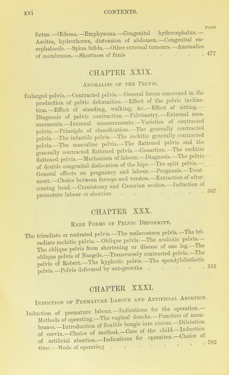 foetus. —(Edema.—Emphysema.—Congenital hydrocephalus. — Ascites, hydrothorax, distension of abdomen.—Congenital en- cephalocele.—Spina bifida.—Other external tumours.—Anomalies of membranes.—Shortness of funis 477 CHAPTER XXIX. Anomalies of the Pelvis. Enlarged pelvis.—Contracted pelvis.—General forces concerned in the production of pelvic deformities.—Effect of the pelvic inclina- tion.—Effect of standing, walking, &c—Effect of sitting.- Diagnosis of pelvic contraction.—Pelvimetry.—External mea- surements.—Internal measurements.—Varieties of contracted pelvis—Principle of classification.—The generally contracted pelvis ._The infantile pelvis.—The rachitic generally contracted pelvis-The masculine pelvis.-The flattened pelvis and the Unerally contracted flattened pelvis.-Causation.-The rachitic flattened pelvis.-Mechanism of labour.-Diagnosis.-The pelvis of double congenital dislocation of the hips.-The split pelvis.- General effects on pregnancy and labour. -Prognosis. -Treat- ment -Choice between forceps and version.—Extraction of after- coming head.-Craniotomy and Casarian section.-Induction of premature labour or abortion . CHAPTER XXX. Rare Forms of Pelvic Deformity. The triradiate or rostrated pelvis.-The malacosteon pelvis.-The tri- radiato rachitic pelvis.-Oblique pelvis.-The scoliotic pelvis.- The oblique pelvis from shortening or disease of one leg.-Ihe oblique pelvis of Naegele.-Transversely contracted Pelvis.-The pelvis of Robert.-The kyphotic pelvis.-The spondylolisthetic pelvis.—Pelvis deformed by out-growths 5&& CHAPTER XXXI. Inaction of Premature Labour and Artificial Abortion. Induction of premature labour-Indications Methods of operating.-The vaginal donche.-Punct™<* £™ branes.-Introduction of flexible ^^^M^ of cervix.—Choice of method.-Caieot tne u nci of artificial abortion—Indications for operation.-Choice ot ^ time.—Mode of operating •