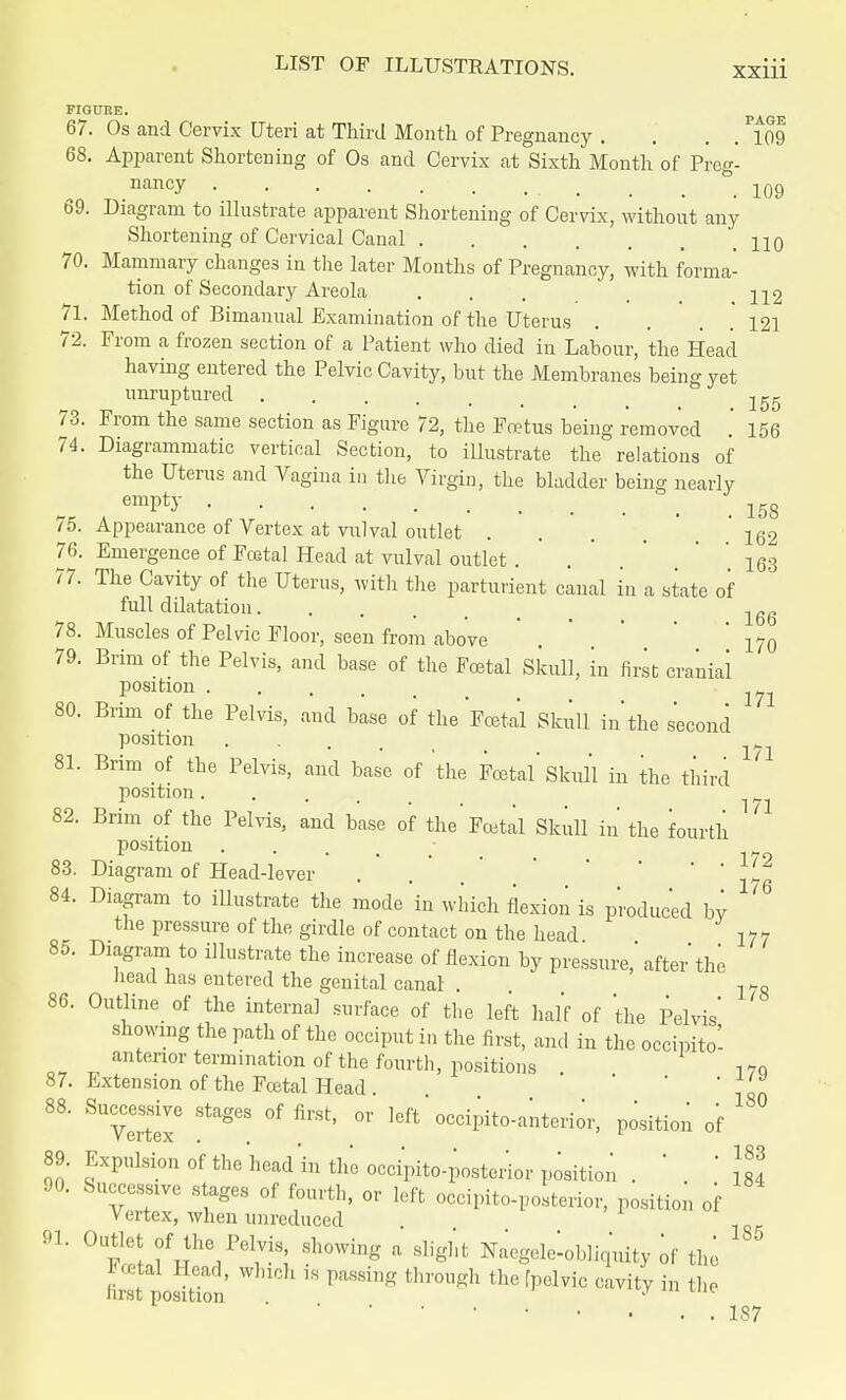 FIGURE. 67. Os and Cervix Uteri at Third Month of Pregnancy . . . P109 68. Apparent Shortening of Os and Cervix at Sixth Month of Preg- .nancy 109 b9. Diagram to illustrate apparent Shortening of Cervix, without any Shortening of Cervical Canal .110 70. Mammary changes in the later Months of Pregnancy, with forma- tion of Secondary Areola . . . ;q2 71. Method of Bimanual Examination of the Uterus . . . .121 72. From a frozen section of a Patient who died in Labour, the Head having entered the Pelvic Cavity, but the Membranes being yet unruptured 73. From the same section as Figure 72, the Fcetus being removed ' 156 74. Diagrammatic vertical Section, to illustrate the relations of the Uterus and Vagina in the Virgin, the bladder being nearly empty 158 75. Appearance of Vertex at vulval outlet . . . . ' 162 76. Emergence of Fcetal Head at vulval outlet . . 163 77. The Cavity of the Uterus, with the parturient caual in a state of full dilatation 78. Muscles of Pelvic Floor, seen from above . 170 79. Brim of the Pelvis, and base of the Fcetal Skull, in first cranial position 80. Brim of the Pelvis, and base of the Fcetal Skull in'the second position ... _ 81. Brim of the Pelvis, and base of the Fcetal'Skull in the third position..... . y 82. Brim of the Pelvis, and base of the'Foetal Skull in the fourth position .... 83. Diagram of Head-lever . 'Jt 84. Diagram to illustrate the mode in which flexion is produced by the pressure of the girdle of contact on the head 177 85. Diagram to illustrate the increase of flexion by pressure,' after the head has entered the genital canal . . j>-8 86. Outline of the internal surface of the left half of the Pelvis' showing the path of the occiput in the first, and in the occipito- anterior termination of the fourth, positions . 170 87. Extension of the Fcetal Head . ' ' , '„ 88. Successive stages of first, or left'occipito-anterior, position of 180 ■ ■ 183 -^^u u, the head in the occipito-posterior position . ' ' i«4 90. Successive stages of fourth, or left occipito-posterior, position of Vertex, when unreduced 91 0UFlfHtlie/e1?; SWng a Slight ^-obliquity of the SfpoSon 18 PaS8iDg fchr°Ugh thefpClviC CaVitV iD thp 187