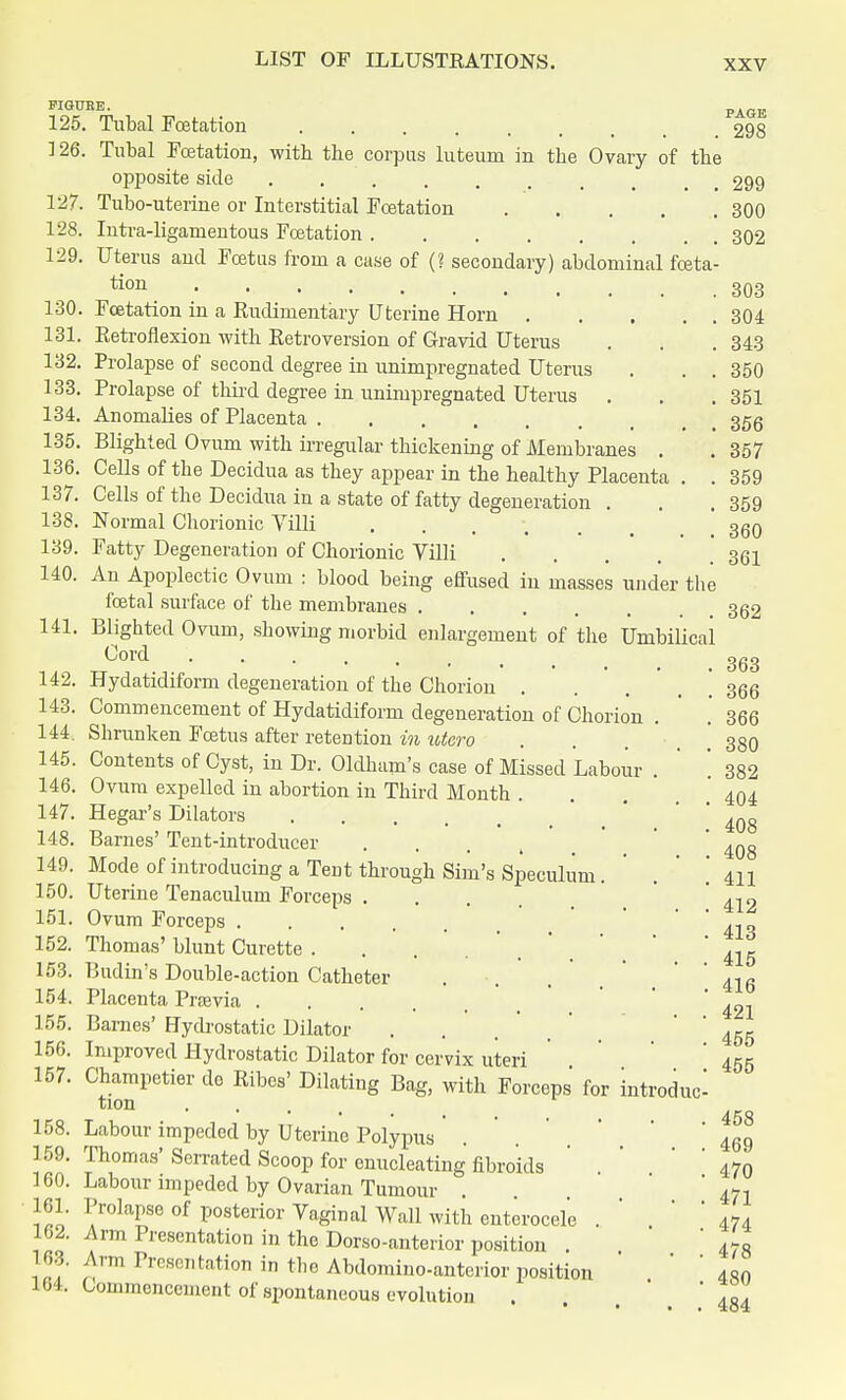 126. 127. 128. 129. with the corpus luteum in the Ovary of the PAGE 298 FIGURE. 125. Tubal Fcetation Tubal Fcetation opposite side Tubo-uterine or Interstitial Fcetation .... Intra-ligamentous Fcetation Uterus and Foetus from a case of (? secondary) abdominal fceta tion Fcetation in a Rudimentary Uterine Horn .... Retroflexion with Retroversion of Gravid Uterus Prolapse of second degree in unimpregnated Uterus Prolapse of third degree in unimpregnated Uterus . Anomalies of Placenta > . 357 130. 131. 132. 133. 134. 135. Blighted Ovum with irregular thickening of Membranes 136. Cells of the Decidua as they appear in the healthy Placenta . . 137. Cells of the Decidua in a state of fatty degeneration . Normal Chorionic Villi Fatty Degeneration of Chorionic Villi .... An Apoplectic Ovum : blood being effused in masses under the fcetal surface of the membranes Blighted Ovum, showing morbid enlargement of the Umbilical Cord Hydatidiform degeneration of the Chorion . Commencement of Hydatidiform degeneration of Chorion . Shrunken Foetus after retention in utero Contents of Cyst, in Dr. Oldham's case of Missed Labour . Ovum expelled in abortion in Third Month . Hegar's Dilators .... Barnes' Tent-introducer Mode of introducing a Tent through Sim's Speculum Uterine Tenaculum Forceps . Ovum Forceps Thomas' blunt Curette .... Budin's Double-action Catheter Placenta Previa .... Barnes' Hydrostatic Dilator Improved Hydrostatic Dilator for cervix uteri Champetier de Ribes' Dilating Bag, with Forceps for introduc tion .... Labour impeded by Uterine Polypus Thomas' Serrated Scoop for enucleating fibroids Labour impeded by Ovarian Tumour Prolapse of posterior Vaginal Wall with enterocel'e Arm Presentation in the Dorso-anterior position . Arm Presentation in the Abdomino-anterior position Commencement of spontaneous evolution 299 300 302 303 304 343 350 351 138. 139. 140. 141. 142. 143. 144. 145. 146. 147. 148. 149. 150. 151. 152. 153. 154. 155. 156. 157. 159. 160. 161. 162. 163. 164. 359 359 360 361 362 363 366 366 380 382 404 408 408 411 412 413 415 416 421 455 455 458 469 470 471 474 478 480 484