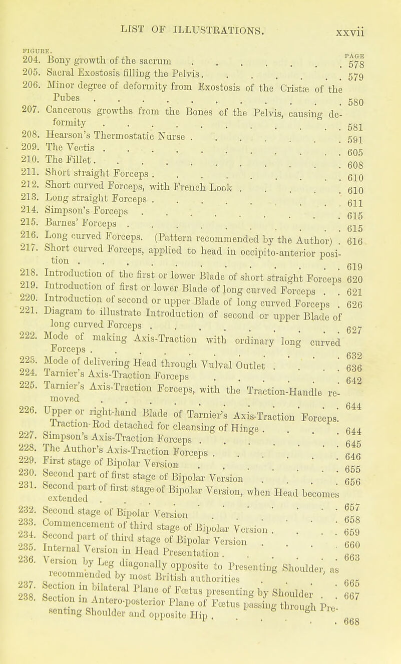 FIGURE. 580 204. Bony growth of the sacrum /gjg 205. Sacral Exostosis filling the Pelvis. . , . 579 206. Minor degree of deformity from Exostosis of the Crista; of the Pubes ....... 207. Cancerous growths from the Bones of the Pelvis, causing de- formity 581 208. Hearson's Thermostatic Nurse . 591 209. TheVectis ... * fi0- 210. The Fillet ' '608 211. Short straight Forceps ' 61Q 212. Short curved Forceps, with French Look . . . . . 610 213. Long straight Forceps ' 611 214. Simpson's Forceps 615 215. Barnes' Forceps ' 615 216. Long curved Forceps. (Pattern recommended by the Author) ' 616 217. Short curved Forceps, applied to head in occipitoanterior posi- tion 619 218. Introduction of the first or lower Blade of short straight Forceps 620 219. Introduction of first or lower Blade of long curved Forceps 621 220. Introduction of second or upper Blade of long curved Forceps '. 626 221. Diagram to illustrate Introduction of second or upper Blade of long curved Forceps g97 222. Mode of making Axis-Traction with ordinary long curved Forceps b 6g2 223. Mode of delivering Head through Vulval Outlet . *  636 224. Tarnier's Axis-Traction Forceps . ' 642 225. Tarnier's Axis-Traction Forceps, with the Traction-Handle re- moved 226. 644 Upper or right-hand Blade of Tarnier's Axis-Traction Forceps Traction-Rod detached for cleansing of Hinge. 644 227. Simpson's Axis-Traction Forceps . ' Rak 228. The Author's Axis-Traction Forceps.LI 229. First stage of Bipolar Version ' ' ' fiS 230. Second part of first stage of Bipolar Version' .' ' ' 6f6 eXndir °f ** Stag° °f BiP°lar V6rsiGn' When Head becomes 232. Second stage of Bipolar Version ' ' * fl 233. Commencement of third stage of Bipolar Version. '. ' ' b59 234. Second part of third stage of Bipolar Version ... 66q 235. Internal Version in Head Presentation. . JI! m- VZr* ^ p?^011^ OPPOSE to Presenting Shoulder', as recommended by most British authorities . \RE 238 £ !° m f atei'al Pkne °' Fcetus Presenting hY Shoulder ' 667 238. Section m Anteroposterior Plane of Foetus passmg through Pre' seating Shoulder and opposite Hip . * ° lL