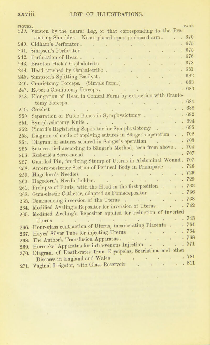 670 675 675 676 678 681 682 683 683 FIGURE. PAGE 239. Version by the nearer Leg, or that corresponding to the Pre« senting Shoulder. Noose placed upon prolapsed arm. 240. Oldham's Perforator 241. Simpson's Perforator ....... 242. Perforation of Head ....... 243. Braxton Hicks' Omphalotribe 244. Head crushed by Cephalotribe 245. Simpson's Splitting Basilyst...... 246. Craniotomy Forceps. (Simple form.) 247. Roper's Craniotomy Forceps 248. Elongation of Head in Conical Form by extraction with Cranio- tomy Forceps 684 249. Crochet 688 250. Separation of Pubic Bones in Symphysiotomy . . . -692 251. Symphysiotomy Knife 694 252. Pinard's Registering Separator for Symphysiotomy . . • 695 253. Diagram of mode of applying sutures in Sanger's operation . . 702 254. Diagram of sutures secured in Sanger's operation . . • 703 255. Sutures tied according to Sanger's Method, seen from above . . 704 256. Kceberle's Serre-nceud .... ... 707 257. Guarded Pin, for fixing Stump of Uterus in Abdominal Wound . 707 258. Anteroposterior Section of Perineal Body iu Piimiparse . . 726 259. Hagedorn's Needles '29 260. Hagedorn's Needle-holder. . , 729 261. Prolapse of Funis, with the Head in the first position . . . 733 Gum-elastic Catheter, adapted as Funis-repositor . . .736 Commencing inversion of the Uterus '38 Modified Aveliug's Repositor for inversion of Uterus . . -742 265. Modified Aveling's Eepositor applied for reduction of inverted Uterus 262. 263. 264. 743 266. Hour-glass contraction of Uterus, incarcerating Placenta . . 754 267. Hayes' Silver Tube for injecting Uterus 764 268. The Author's Transfusion Apparatus. . • • • -768 269. Hon-ocks'Apparatus for intra-venous Injection . . . . t <1 270. Diagram of Death-rates from Erysipelas, Scarlatina, and other Diseases in England and Wales 78J 271. Vaginal Irrigator, with Glass Reservoir 811