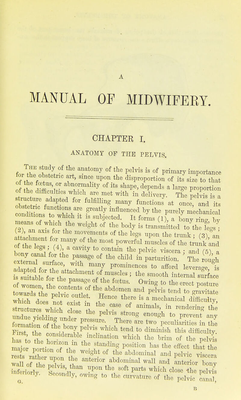 A MANUAL OF MIDWIFERY. CHAPTER I. ANATOMY OF THE PELVIS. for the \6 anat°my °f the Pelvis is of Primary importance for the obstetric art, since upon the disproportion of its size to that o tt ?mS,n- abn,0TaHty °f itS ^ dePe»ds a la^ proportion of the difficulties which are met with in delivery. The pelvis is a 27^%^ f°r fulfimng ^ ^-tioiis^at one and its obstetric functions are greatly influenced by the purely mechanical conditions to which it is subjected. It forms (1), a bony rm^ Z means of which the weight of the body is transmitted t JlTl^- 2), an axis for the movements of the legs upon the trunk ; (3 an ot the legs (4) a cavity to contain the pelvic viscera : and (5) a external surface, with many prominences to afford leverage is £2 tllfrfo^thaetaCliment f°frU/CleS > the Sm°0th ~Sa- ls suitable for the passage of the foetus. Owing to the erect posture of women the contents of the abdomen and pelvis tend toS Wards the pelvic outlet. Hence there is I mechaScal dSty which does not exist in the case of animals, in render^ i& structures which close the pelvis strong enough to prevent ™v undue yielding under nressnrp Tn,»™ * to prevent any formation of tL 1 T , . are two Pec^iarities in the ha to the '°n VnClmati0n which the Mm of ^e pelvis lias to the horizon m the standing position has the effect that Z SX0n of -ight of thVabdominal and hi v of ttr^°n ^ antCTi0r abdom-al™ll and Lterioi bony n iorlt C19' than P°n the parts which close the pelvis interiorly. Secondly, owing to the curvature of the pelvic canal R