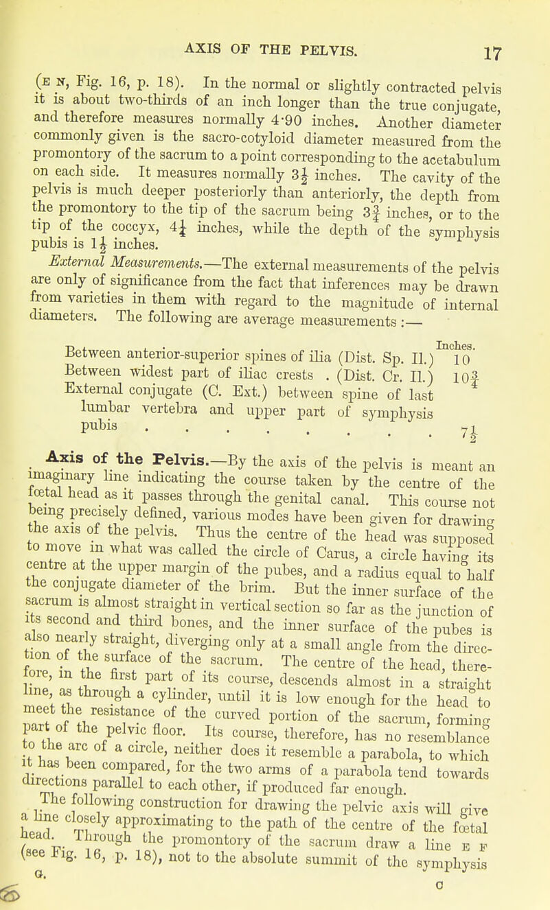 (e x, Fig. 16, p. 18). In the normal or slightly contracted pelvis it is about two-thirds of an inch longer than the true conjugate and therefore measures normally 4-90 inches. Another diameter commonly given is the sacro-cotyloid diameter measured from the promontory of the sacrum to a point corresponding to the acetabulum on each side. It measures normally 3£ inches. The cavity of the pelvis is much deeper posteriorly than anteriorly, the depth from the promontory to the tip of the sacrum being 3| inches, or to the tip of the coccyx, A\ inches, while the depth of the symphysis pubis is 1| inches. External Measurements.—The external measurements of the pelvis are only of significance from the fact that inferences may be drawn from varieties in them with regard to the magnitude of internal diameters. The following are average measurements : Between anterior-superior spines of ilia (Dist. Sp. II./^lo' Between widest part of iliac crests . (Dist. Cr. II.) I0f External conjugate (0. Ext.) between spine of last lumbar vertebra and upper part of symphysis Pubia 7£ Axis of the Pelvis.—By the axis of the pelvis is meant an imagmary line indicating the course taken by the centre of the total head as it passes through the genital canal. This course not bemg precisely defined, various modes have been given for drawing the axis of the pelvis. Thus the centre of the head was supposed to move m what was called the circle of Cams, a circle having its centre at the upper margin of the pubes, and a radius equal to half the conjugate diameter of the brim. But the inner surface of the sacrum is almost straight in vertical section so far as the junction of its second and third bones, and the inner surface of the pubes is Z flg 5 fTginS °nly at a Sma11 anSle from direc- W f ^ 7 T °f th/ SaCrUm- The centre of the head, there- oie, m the first part of its course, descends almost in a straight hue as through a cylinder, until it is low enough for the head to part of the pelvic floor. Its course, therefore, has no resemblance^ to the arc of a circle, neither does it resemble a parabola, to which it has been compared, for the two arms of a parabola tend towards directions parallel to each other, if produced far enough. I he following construction for drawing the pelvic axis will give C!?fly bating to the path of the centre of the total neacL Through the promontory of the sacrum draw a line b f (see ±ig. 16, p. 18), not to the absolute summit of the symphysis 6