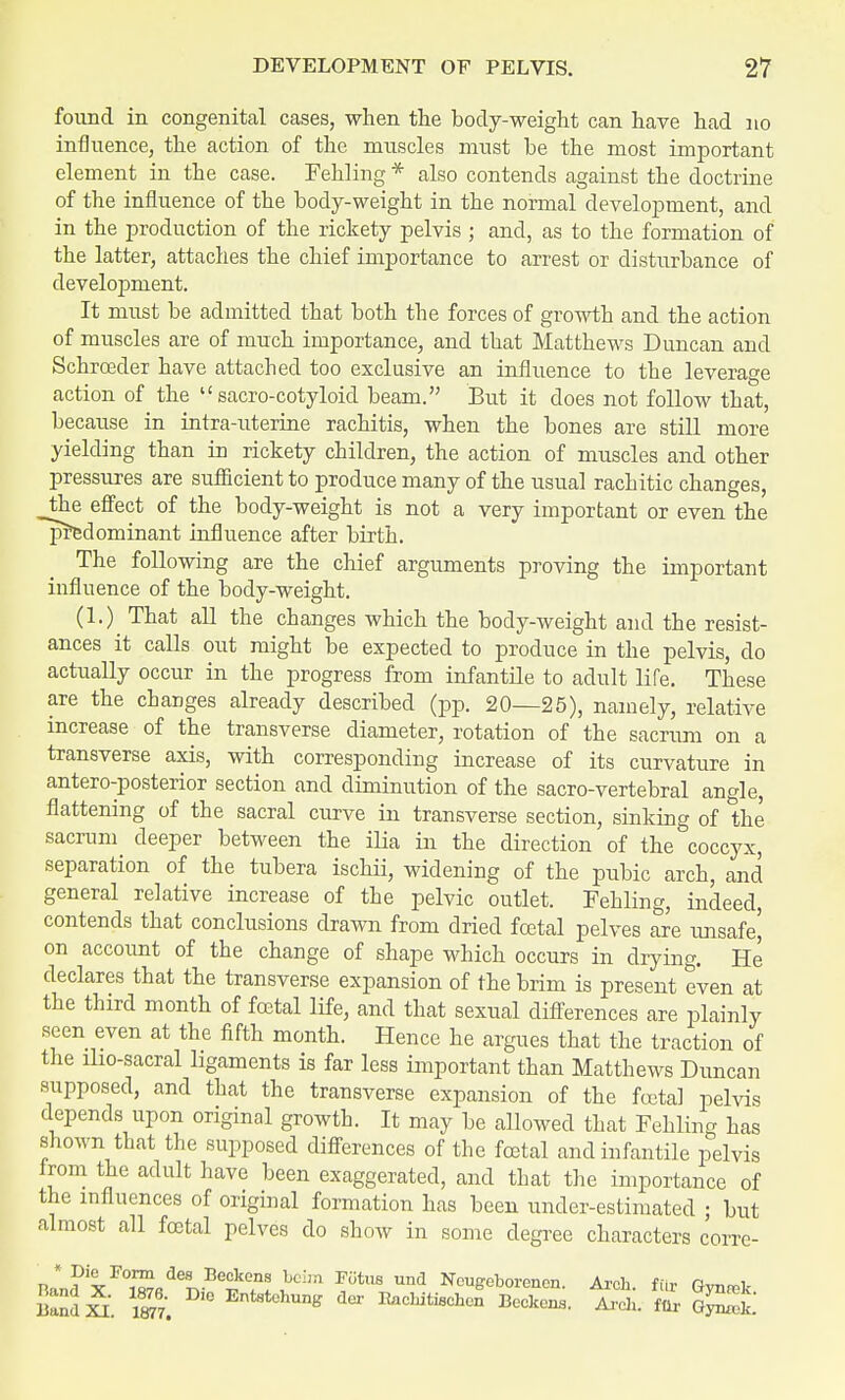 found in congenital cases, when the body-weight can have had no infi nence, the action of the muscles must be the most important element in the case. Fehling * also contends against the doctrine of the influence of the body-weight in the normal development, and in the production of the rickety pelvis ; and, as to the formation of the latter, attaches the chief importance to arrest or disturbance of development. It must be admitted that both the forces of growth and the action of muscles are of much importance, and that Matthews Duncan and Schroeder have attached too exclusive an influence to the leverage action of the  sacro-cotyloid beam. But it does not follow that, because in intra-uterine rachitis, when the bones are still more yielding than in rickety children, the action of muscles and other pressures are sufficient to produce many of the usual rachitic changes, _the effect of the body-weight is not a very important or even the predominant influence after birth. The following are the chief arguments proving the important influence of the body-weight. (1.) That all the changes which the body-weight and the resist- ances it calls out might be expected to produce in the pelvis, do actually occur in the progress from infantile to adult life. These are the changes already described (pp. 20—25), namely, relative increase of the transverse diameter, rotation of the sacrum on a transverse axis, with corresponding increase of its curvature in anteroposterior section and diminution of the sacro-vertebral angle, flattening of the sacral curve in transverse section, sinking of the sacrum deeper between the ilia in the direction of the coccyx, separation of the tubera ischii, widening of the pubic arch, and general relative increase of the pelvic outlet. Fehling, indeed, contends that conclusions drawn from dried foetal pelves are unsafe) on account of the change of shape which occurs in drying. He declares that the transverse expansion of the brim is present even at the third month of foetal life, and that sexual differences are plainly seen even at the fifth month. Hence he argues that the traction of the iho-sacral ligaments is far less important than Matthews Duncan supposed, and that the transverse expansion of the fetal pelvis depends upon original growth. It may be allowed that Fehling has shown that the supposed differences of the foetal and infantile pelvis from the adult have been exaggerated, and that the importance of the influences of original formation has been under-estimated ; but almost all foetal pelves do show in some degree characters corre- na„?xI,01ISfiae^Be??? ^ ™US Und Ncuffeborencn. Arch, fur Gynrek Handi S. ° Ent9tehune der Kaehitischon Beckons. Arch, fur GynS.'