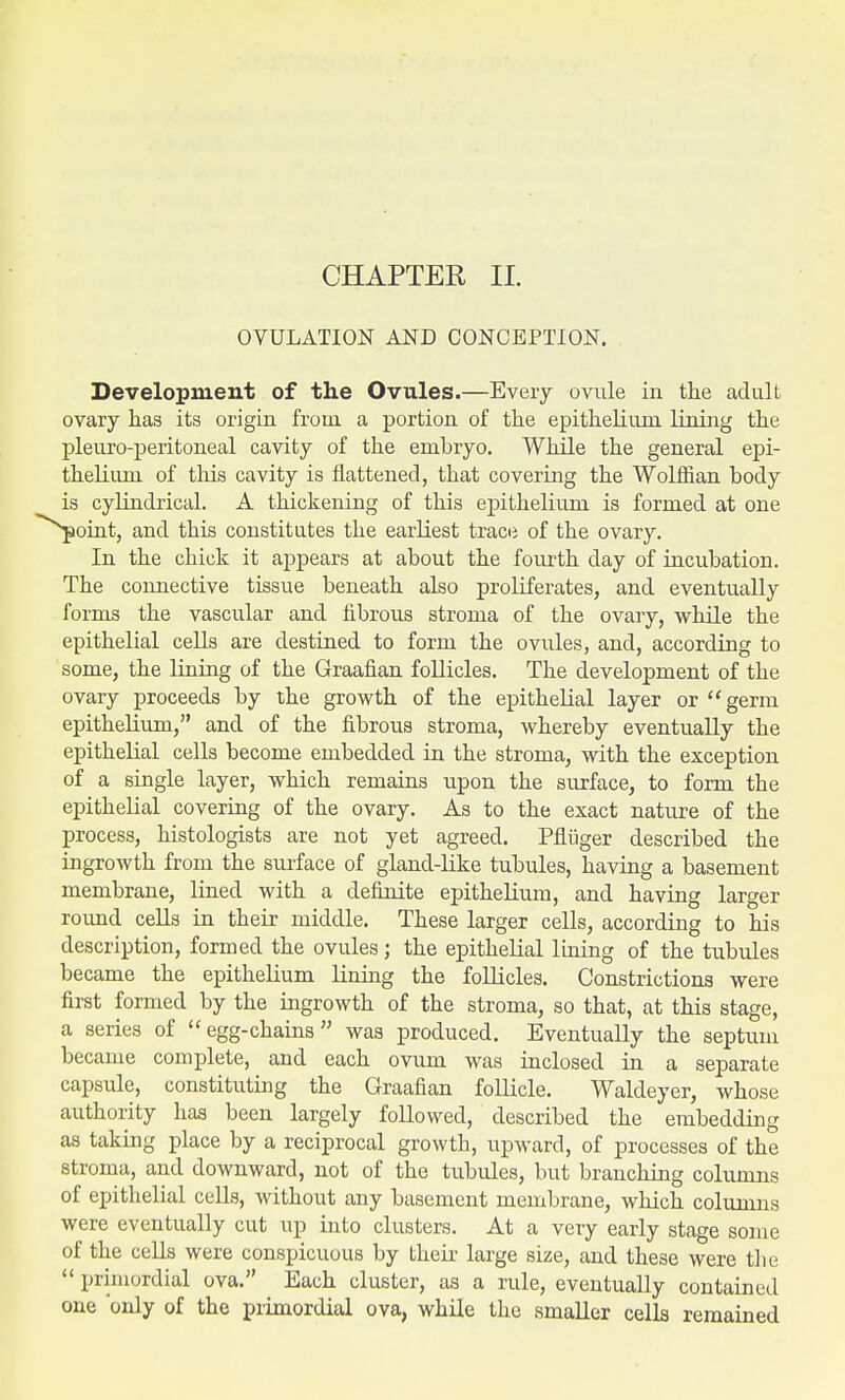 CHAPTER II. OVULATION AND CONCEPTION. Development of the Ovules.—Every ovule in the adult ovary has its origin from a portion of the epithelium lining the pleuro-peritoneal cavity of the embryo. While the general epi- thelium of this cavity is flattened, that covering the Wolffian body is cylindrical. A thickening of this epithelium is formed at one point, and this constitutes the earliest trace of the ovary. In the chick it appears at about the fourth clay of incubation. The connective tissue beneath also proliferates, and eventually forms the vascular and fibrous stroma of the ovary, while the epithelial cells are destined to form the ovules, and, according to some, the lining of the Graafian follicles. The development of the ovary proceeds by the growth of the epithelial layer or germ epithelium, and of the fibrous stroma, whereby eventually the epithelial cells become embedded in the stroma, with the exception of a single layer, which remains upon the surface, to form the epithelial covering of the ovary. As to the exact nature of the process, histologists are not yet agreed. Pfliiger described the ingrowth from the surface of gland-like tubules, having a basement membrane, lined with a definite epithelium, and having larger round cells in their middle. These larger cells, according to his description, formed the ovules; the epithelial lining of the tubules became the epithelium lining the follicles. Constrictions were first formed by the ingrowth of the stroma, so that, at this stage, a series of  egg-chains  was produced. Eventually the septum became complete, and each ovum was inclosed in a separate capsule, constituting the Graafian follicle. Waldeyer, whose authority has been largely followed, described the embedding as taking place by a reciprocal growth, upward, of processes of the stroma, and downward, not of the tubules, but branching columns of epithelial cells, without any basement membrane, which columns were eventually cut up into clusters. At a very early stage some of the cells were conspicuous by their large size, and these were the  primordial ova. Each cluster, as a rule, eventually contained one only of the primordial ova, while the smaller cells remained