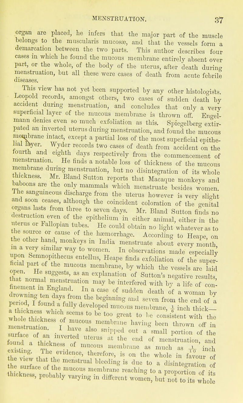 organ are placed, he infers that the major part of the muscle belongs to the muscularis mucosa), and that the vessels form a demarcation between the two parts. This author describes four cases in which he found the mucous membrane entirely absent over part, or the whole, of the body of the uterus, after death during menstruation, but all these were cases of death from acute febrile diseases. This view has not yet been supported by any other histologics. Leopold records, amongst others, two cases of sudden death by accident during menstruation, and concludes that only a very superficial layer of the mucous membrane is thrown off Engel- mann denies even so much exfoliation as this. Spiegelberg extir- pated an inverted uterus during menstruation, and found the mucous membrane intact, except a partial loss of the most superficial epithe- lial %er. Wyder records two cases of death from accident on the fourth and eighth days respectively from the commencement of menstruation. He finds a notable loss of thickness of the mucous membrane during menstruation, but no disintegration of its whole thickness. Mr. Bland Sutton reports that Macaque monkeys and baboons are the only mammals which menstruate besides women The sanguineous discharge from the uterus however is very slight and soon ceases, although the coincident coloration of the genital organs lasts from three to seven days. Mr. Bland Sutton finds no destructmneyen of the epithelium in either animal, either in the uterus or Fallopian tubes. He could obtain no light whatever as to the source 0r cause of the hemorrhage. According to Heape, on the other hand monkeys in India menstruate about every ninth m a very similar way to women. In observations made especially upon Semnopithecus enteUus, Heape finds exfoliation of the supeZ he al part of the mucous membrane, by which the vessels are laid open. He suggests, as an explanation of Sutton's negative results that normal menstruation may be interfered with by °a life of n- finement in England. In a case of sudden death o'f a woman by drowning ten clays from the beginning and seven from thl end of a period, I found a fully developed mucous membrane, x inl tMck- wr H^l Whlch/eems t° be too great to be consent with the men LIS'88 T am?mm havi»« »~» thrown off t ~Ti uL^ntrjTH oiv r11 portion °f the fm,n,l , tvS , UteiUS afc the end ol menstruation, and tound a thickness of mucous membrane as much as —l— inch t> ^ .J1!^^1106' ther0fore' is on the ^ole in favour 0f £l^1iZ~&lhle^nSiS due t0 a ^tegration tne surlace oi tlie mucous membrane reaching to a nroiirvnH™ ,f •* ttactaea,, probably var^g in ajfcent wJ^taSSS^