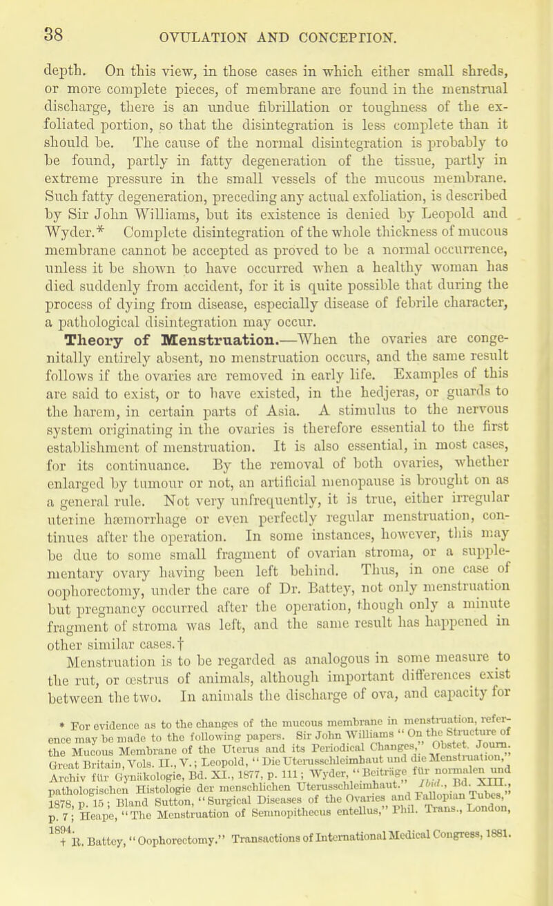 depth. On this view, in those cases in which either small shreds, or more complete pieces, of membrane are found in the menstrual discharge, there is an undue fibrillation or toughness of the ex- foliated portion, so that the disintegration is less complete than it should be. The cause of the normal disintegration is probably to be found, partly in fatty degeneration of the tissue, partly in extreme pressure in the small vessels of the mucous membrane. Such fatty degeneration, preceding any actual exfoliation, is described by Sir John Williams, but its existence is denied by Leopold and Wyder.* Complete disintegration of the whole thickness of mucous membrane cannot be accepted as proved to be a normal occurrence, unless it be shown to have occurred when a healthy woman has died suddenly from accident, for it is quite possible that during the process of dying from disease, especially disease of febrile character, a pathological disintegration may occur. Theory of Menstruation.—When the ovaries are conge- nially entirely absent, no menstruation occurs, and the same result follows if the ovaries are removed in early life. Examples of this are said to exist, or to have existed, in the hedjeras, or guards to the harem, in certain parts of Asia. A stimulus to the nervous system originating in the ovaries is therefore essential to the first establishment of menstruation. It is also essential, in most cases, for its continuance. By the removal of both ovaries, whether enlarged by tumour or not, an artificial menopause is brought on as a general rule. Not very unfrequently, it is true, either irregular uterine haemorrhage or even perfectly regular menstruation, con- tinues after the operation. In some instances, however, this may be clue to some small fragment of ovarian stroma, or a supple- mentary ovary having been left behind. Thus, in one case of oophorectomy, under the care of Dr. Battey, not only menstruation but pregnancy occurred after the operation, though only a minute fragment of stroma was left, and the same result has happened in other similar cases, f Menstruation is to be regarded as analogous in some measure to the rut, or cestrus of animals, although important differences exist between the two. In animals the discharge of ova, and capacity for * For evidence as to the changes of the mucous membrane in menstruation, refer- ence may be made to the following papers. Sir John Williams On the Sb^ctareof the Mucous Membrane of the Uterus and its Periodical Changes Obstet. Joum GiLt Britain, Vols. II., V.; Leopold,  Die Uterussehleimhaut und die Menstruation, , , . , ■' -rL, -x-? m77 „ m- Wvder Beitrasre fur normulen und Archiv filr Gynakologie, Bd. AJ.., 18/7, p. ill, wjaci, -LU = , pathologischen Histologie der menscblichen Uterussehleimhaut. 11 13d.. XIH , 1878 p 15; Bland Sutton,  Surgical Diseases of the Ovaries and Fallopian Tubes, p 7;I Heape,'<The Menstruation of Semnopithecus entellus, Phil. Trims., London, 18+4B. Battey, Oophorectomy. Transactions of International Medical Congress, 1881.
