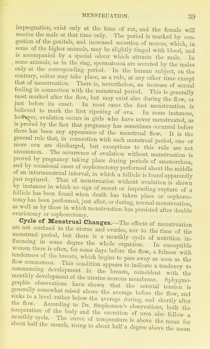 impregnation, exist only at the time of rut, and the female will receive the male at that time only. The period is marked by con- gestion of the genitals, and increased secretion of mucus, which, in some of the higher animals, may be slightly tinged with blood, and is accompanied by a special odour which attracts the male. In some animals, as in the stag, spermatozoa are secreted by the males only at the corresponding period. In the human subject, on the contrary, coitus may take place, as a rule, at any other time except that of menstruation. There is, nevertheless, an increase of sexual feeling in connection with the menstrual period. This is generally most marked after the flow, but may exist also during the flow, or just before its onset. In most cases the first menstruation is believed to mark the first ripening of ova. In some instances, howler, ovulation occurs in girls who have never menstruated, as is proved by the fact that pregnancy has sometimes occurred before there has been any appearance of the menstrual flow. It is the general rule that, in connection with each menstrual period, one or more ova are discharged, but exceptions to this rule are not uncommon. The occurrence of ovulation without menstruation is proved by pregnancy taking place during periods of amenorrhea, and by occasional cases of oophorectomy performed about the middle ot an intermenstrual interval, in which a follicle is found apparently just raptured. That of menstruation without ovulation is shown by instances m which no sign of recent or impending rupture of a follicle has been found when death has taken place or oophorec- tomy has been performed, just after, or during, normal menstruation as well as by those in which menstruation has persisted after double ovariotomy or oophorectomy. Cycle of Menstrual Changes.—The effects of menstruation are not confined to the uterus and ovaries, nor to the time of the menstrual period, but there is a monthly cycle of nutrition in- wlTS m -ST d6/ree the Wh°le °r8anism- In susceptible women there is often, for some clays before the flow, a fulness with tenderness of the breasts, which begins to pass away as soon as the flow commences. This condition appears to indicate a tendency to commencing development in the breasts, coincident witl/the monthly development of the uterine mucous membrane. SphyCo- graphic observations have shown that the arterial tension^ generally somewhat raised above the average before the flow and inks to a level rather below the average during, and shortly after the flow. According to Dr. Stephenson's observations, both the temperature of the body and the excretion of urea also follow a ThnG CUrV° °f temPer*ture is above the mean for about half the month, rising to about half a degree above the mean