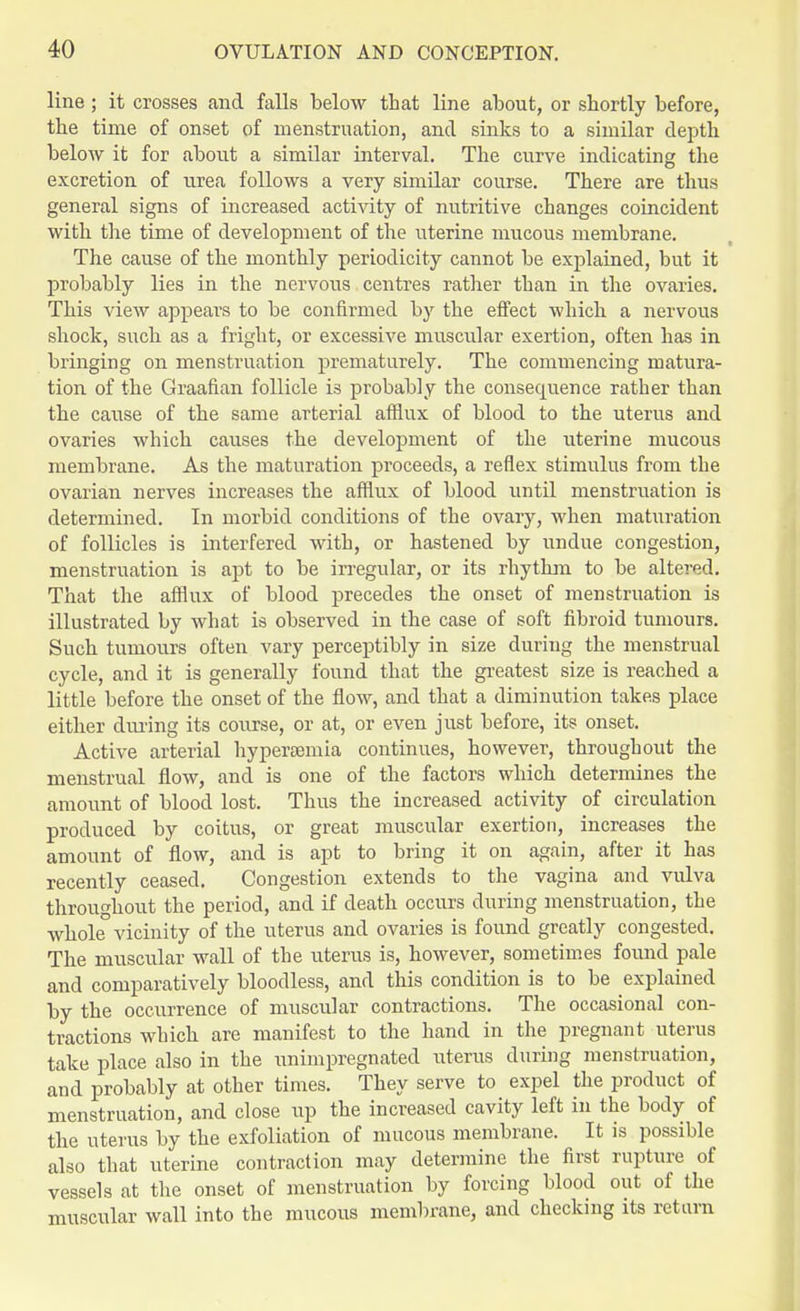 line; it crosses and falls below that line about, or shortly before, the time of onset of menstruation, and sinks to a similar depth below it for about a similar interval. The curve indicating the excretion of urea follows a very similar course. There are thus general signs of increased activity of nutritive changes coincident with the time of development of the uterine mucous membrane. The cause of the monthly periodicity cannot be explained, but it probably lies in the nervous centres rather than in the ovaries. This view appears to be confirmed by the effect which a nervous shock, such as a fright, or excessive muscular exertion, often has in bringing on menstruation prematurely. The commencing matura- tion of the Graafian follicle is probably the consequence rather than the cause of the same arterial afflux of blood to the uterus and ovaries which causes the development of the uterine mucous membrane. As the maturation proceeds, a reflex stimulus from the ovarian nerves increases the afflux of blood until menstruation is determined. In morbid conditions of the ovary, when maturation of follicles is interfered with, or hastened by undue congestion, menstruation is apt to be irregular, or its rhythm to be altered. That the afflux of blood precedes the onset of menstruation is illustrated by what is observed in the case of soft fibroid tumours. Such tumours often vary perceptibly in size during the menstrual cycle, and it is generally found that the greatest size is reached a little before the onset of the flow, and that a diminution takes place either during its course, or at, or even just before, its onset. Active arterial hyperemia continues, however, throughout the menstrual flow, and is one of the factors which determines the amount of blood lost. Thus the increased activity of circulation produced by coitus, or great muscular exertion, increases the amount of flow, and is apt to bring it on again, after it has recently ceased. Congestion extends to the vagina and vulva throughout the period, and if death occurs during menstruation, the whole° vicinity of the uterus and ovaries is found greatly congested. The muscular wall of the uterus is, however, sometimes found pale and comparatively bloodless, and this condition is to be explained by the occurrence of muscular contractions. The occasional con- tractions which are manifest to the hand in the pregnant uterus take place also in the unimpregnated uterus during menstruation, and probably at other times. They serve to expel the product of menstruation, and close up the increased cavity left in the body of the uterus by the exfoliation of mucous membrane. It is possible also that uterine contraction may determine the first rupture of vessels at the onset of menstruation by forcing blood out of the muscular wall into the mucous membrane, and checking its return