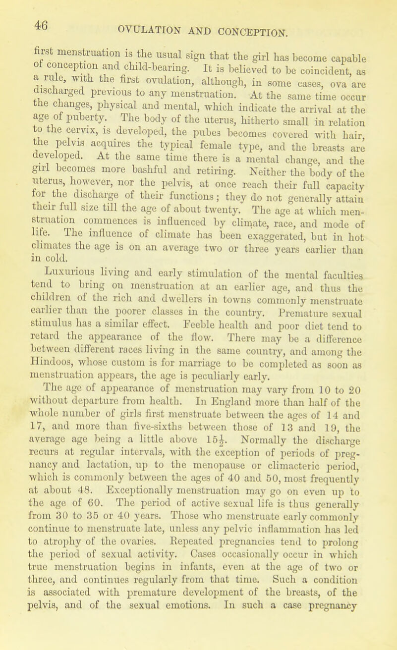 first menstruation is the usual sign that the girl has become capable ol conception and child-bearing. It is believed to be coincident, as a rule, with the first ovulation, although, in some cases, ova arc discharged previous to any menstruation. At the same time occur the changes, physical and mental, which indicate the arrival at the age of puberty. The body of the uterus, hitherto small in relation to the cervix, is developed, the pubes becomes covered with hair the pelvis acquires the typical female type, and the breasts are developed. At the same time there is a mental change, and the girl becomes more bashful and retiring. Neither the body of the uterus, however, nor the pelvis, at once reach their full capacity for the discharge of their functions; they do not generally attain their full size till the age of about twenty. The age at which men- struation commences is influenced by climate, race, and mode of life. The influence of climate has been exaggerated, but in hot climates the age is on an average two or three years earlier than in cold. Luxurious living and early stimulation of the mental faculties tend to bring on menstruation at an earlier age, and thus the children of the rich and dwellers in towns commonly menstruate earlier than the poorer classes in the country. Premature sexual stimulus has a similar effect. Feeble health and poor diet tend to retard the appearance of the flow. There may be a difference between different races living in the same country, and among the Hindoos, whose custom is for marriage to be completed as soon as menstruation appears, the age is peculiarly early. The age of appearance of menstruation may vary from 10 to 20 without departure from health. In England more than half of the whole number of girls first menstruate between the ages of 14 and 17, and more than five-sixths between those of 13 and 19, the average age being a little above 15|. Normally the discharge recurs at regular intervals, with the exception of periods of preg- nancy and lactation, up to the menopause or climacteric period, which is commonly between the ages of 40 and 50, most frequently at about 48. Exceptionally menstruation may go on even up to the age of 60. The period of active sexual life is thus generally from 30 to 35 or 40 years. Those who menstruate early commonly continue to menstruate late, unless any pelvic inflammation has led to atrophy of the ovaries. Repeated pregnancies tend to prolong the period of sexual activity. Cases occasionally occur in which true menstruation begins in infants, even at the age of two or three, and continues regularly from that time. Such a condition is associated with premature development of the breasts, of the pelvis, and of the sexual emotions. In such a case pregnancy