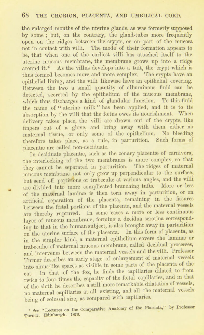 the enlarged mouths of the uterine glands, as was formerly supposed by some ; but, on the contrary, the gland-tubes more frequently open on the ridges between the crypts, or on part of the mucosa not in contact with villi. The mode of their formation appears to be, that when one of the earliest vilH has attached itself to the uterine mucous membrane, the membrane grows up into a ridge around it.* As the villus develops into a tuft, the crypt which is thus formed becomes more and more complex. The crypts have an epithelial lining, and the villi likewise have an epithelial covering. Between the two a small quantity of albuminous fluid can be detected, secreted by the epithelium of the mucous membrane, which thus discharges a kind of glandular function. To this fluid the name of  uterine milk has been applied, and it is to its absorption by the villi that the foetus owes its nourishment. When delivery takes place, the villi are drawn out of the crypts, like fingers out of a glove, and bring away with them either no maternal tissue, or only some of the epithelium. No bleeding therefore takes place, as a rule, in parturition. Such forms of placentae are called non-deciduate. In deciduate placentae, such as the zonary placentae of carnivora, the interlocking of the two membranes is more complex, so that they cannot be separated in parturition. The ridges of maternal mucous membrane not only grow up perpendicular to the surface, but send off partitions or trabeculae at various angles, and the villi are divided into more complicated branching tufts. More or less of the maternal laminae is then torn away in parturition, or on artificial separation of the placenta, remaining in the fissures between the fcetal portions of the placenta, and the maternal vessels are thereby ruptured. In some cases a more or less continuous layer of mucous membrane, forming a decidua serotina correspond- ing to that in the human subject, is also brought away in parturition on°the uterine surface of the placenta. In this form of placenta, as in the simpler kind, a maternal epithelium covers the laminae or trabecule of maternal mucous membrane, called decidual processes, and intervenes between the maternal vessels and the villi. Professor Turner describes an early stage of enlargement of maternal vessels into sinus-like spaces as visible in some parts of the placenta of the cat In that of the fox, he finds the capillaries dilated to from twice to four times the capacity of the foital capillaries, and in that of the sloth he describes a still more remarkable dilatation of vessels, no maternal capillaries at all existing, and all the maternal vessels being of colossal size, as compared with capillaries. * See Lectures on the Comparative Anatomy of the Placenta, by Professor Turner. Edinburgh. 1876.