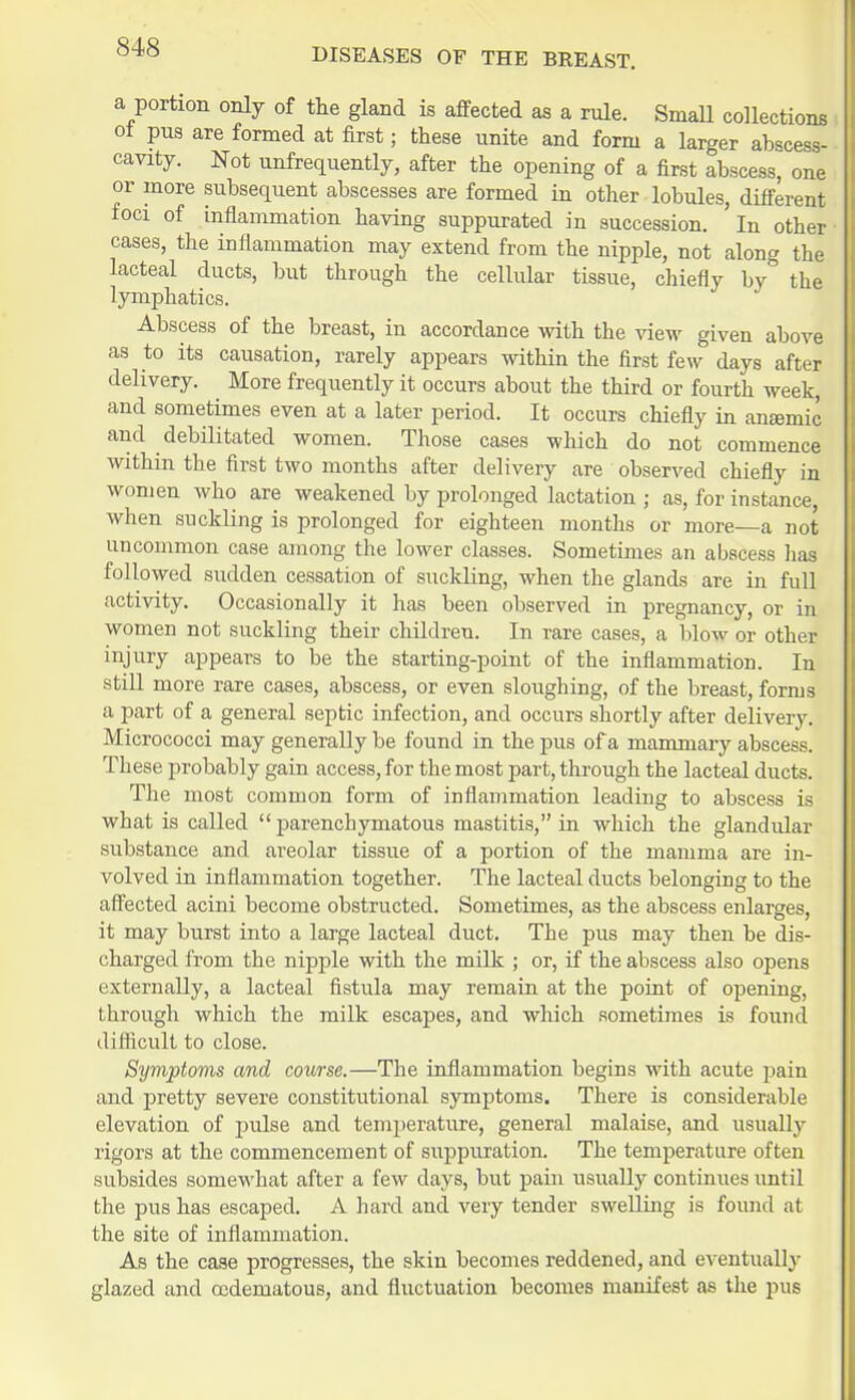 a portion only of the gland is affected as a rule. Small collections ot pus are formed at first; these unite and form a larger abscess- cavity. Not unfrequently, after the opening of a first abscess, one or more subsequent abscesses are formed in other lobules, different foci of inflammation having suppurated in succession, 'in other cases, the inflammation may extend from the nipple, not along the lacteal ducts, but through the cellular tissue, chiefly by the lymphatics. Abscess of the breast, in accordance with the view given above as to its causation, rarely appears within the first few days after delivery. More frequently it occurs about the third or fourth week, and sometimes even at a later period. It occurs chiefly in anaemic and debilitated women. Those cases which do not commence within the first two months after delivery are observed chiefly in women who are weakened by prolonged lactation ; as, for instance, when suckling is prolonged for eighteen months or more—a not uncommon case among the lower classes. Sometimes an abscess has followed sudden cessation of suckling, when the glands are in full activity. Occasionally it has been observed in pregnancy, or in women not suckling their children. In rare cases, a blow or other injury appears to be the starting-point of the inflammation. In still more rare cases, abscess, or even sloughing, of the breast, forms a part of a general septic infection, and occurs shortly after delivery. Micrococci may generally be found in the pus of a mammary abscess. These probably gain access, for the most part, through the lacteal ducts. The most common form of inflammation leading to abscess is what is called  parenchymatous mastitis, in which the glandular substance and areolar tissue of a portion of the mamma are in- volved in inflammation together. The lacteal ducts belonging to the affected acini become obstructed. Sometimes, as the abscess enlarges, it may burst into a large lacteal duct. The pus may then be dis- charged from the nipple with the milk ; or, if the abscess also opens externally, a lacteal fistula may remain at the point of opening, through which the milk escapes, and which sometimes is found difficult to close. Symptoms and course.—The inflammation begins with acute pain and pretty severe constitutional symptoms. There is considerable elevation of pulse and temperature, general malaise, and usually rigors at the commencement of suppuration. The temperature often subsides somewhat after a few days, but pain usually continues until the pus has escaped. A hard and very tender swelling is found at the site of inflammation. As the case progresses, the skin becomes reddened, and eventually glazed and codematous, and fluctuation becomes manifest as the pus