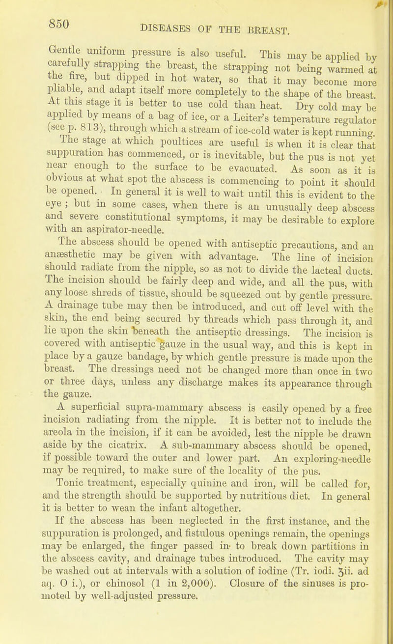 Gentle uniform pressure is also useful. This may be applied by carefully strapping the breast, the strapping not being warmed at the fire, but dipped in hot water, so that it may become more pliable, and adapt itself more completely to the shape of the breast At this stage it is better to use cold than heat. Dry cold may be applied by means of a bag of ice, or a Leiter's temperature regulator (see p. 813), through which a stream of ice-cold water is kept runnin* The stage at which poultices are useful is when it is clear that suppuration has commenced, or is inevitable, but the pus is not yet near enough to the surface to be evacuated. As soon as it is obvious at what spot the abscess is commencing to point it should be opened. In general it is well to wait until this is evident to the eye ; but in some cases, when there is an unusually deep abscess and severe constitutional symptoms, it may be desirable to explore with an aspirator-needle. The abscess should be opened with antiseptic precautions, and an anaesthetic may be given with advantage. The line of incision should radiate from the nipple, so as not to divide the lacteal ducts. The incision should be fairly deep and wide, and all the pus, with any loose shreds of tissue, should be squeezed out by gentle pressure. A drainage tube may then be introduced, and cut off level with the skin, the end being secured by threads which pass through it, and lie upon the skin beneath the antiseptic dressings. The incision ia covered with antiseptic gauze in the usual way, and this is kept in place by a gauze bandage, by which gentle pressure is made upon the breast. The dressings need not be changed more than once in two or three days, unless any discharge makes its appearance through the gauze. A superficial supra-mammary abscess is easily opened by a free incision radiating from the nipple. It is better not to include the areola in the incision, if it can be avoided, lest the nipple be drawn aside by the cicatrix. A sub-mammary abscess should be opened, if possible toward the outer and lower past. An exploring-needle may be required, to make sure of the locality of the pus. Tonic treatment, especially quinine and iron, will be called for, and the strength should be supported by nutritious diet. In general it is better to wean the infant altogether. If the abscess has been neglected in the first instance, and the suppuration is prolonged, and fistulous openings remain, the openings may be enlarged, the finger passed in- to break down partitions in the abscess cavity, and drainage tubes introduced. The cavity may be washed out at intervals with a solution of iodine (Tr. iodi. 5ii- ad aq. 0 i.), or chinosol (1 in 2,000). Closure of the sinuses is pro- moted by well-adjusted pressure.